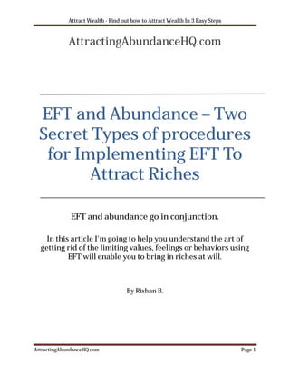 Attract Wealth - Find out how to Attract Wealth In 3 Easy Steps


             AttractingAbundanceHQ.com




 EFT and Abundance – Two
 Secret Types of procedures
  for Implementing EFT To
        Attract Riches

              EFT and abundance go in conjunction.

    In this article I'm going to help you understand the art of
  getting rid of the limiting values, feelings or behaviors using
           EFT will enable you to bring in riches at will.



                                    By Rishan B.




AttractingAbundanceHQ.com                                                      Page 1
 