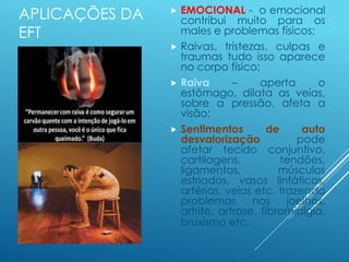APLICAÇÕES DA
EFT
 EMOCIONAL - o emocional
contribui muito para os
males e problemas físicos;
 Raivas, tristezas, culpas e
traumas tudo isso aparece
no corpo físico;
 Raiva – aperta o
estômago, dilata as veias,
sobre a pressão, afeta a
visão;
 Sentimentos de auto
desvalorização pode
afetar tecido conjuntivo,
cartilagens, tendões,
ligamentos, músculos
estriados, vasos linfáticos,
artérias, veias etc. trazendo
problemas nos joelhos,
artrite, artrose, fibromialgia,
bruxismo etc.
 