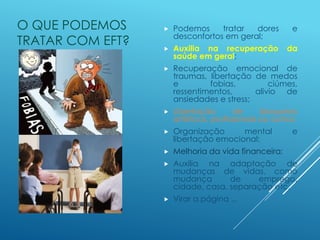 O QUE PODEMOS
TRATAR COM EFT?
 Podemos tratar dores e
desconfortos em geral;
 Auxilia na recuperação da
saúde em geral;
 Recuperação emocional de
traumas, libertação de medos
e fobias, ciúmes,
ressentimentos, alivio de
ansiedades e stress;
 Libertação de bloqueios
artísticos, profissionais ou outros;
 Organização mental e
libertação emocional;
 Melhoria da vida financeira;
 Auxilia na adaptação de
mudanças de vidas, como
mudança de emprego,
cidade, casa, separação etc.
 Virar a página ...
 