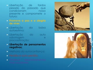  Libertação de fardos
pesado do passado que
condicionam nosso
presente e compromete o
futuro;
 Promove a paz e a alegria
de viver;
 Libertação da baixa
autoestima;
 Libertação da auto
sabotagem e
procrastinação;
 Libertação de pensamentos
negativos;
 Melhoria da autoconfiança;
 Perdão e auto perdão;
 Construir relacionamentos
mais saudáveis.
 