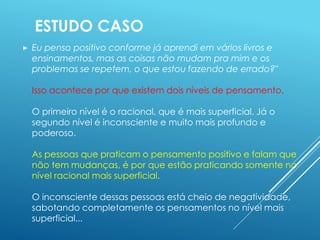  Eu penso positivo conforme já aprendi em vários livros e
ensinamentos, mas as coisas não mudam pra mim e os
problemas se repetem, o que estou fazendo de errado?"
Isso acontece por que existem dois níveis de pensamento.
O primeiro nível é o racional, que é mais superficial. Já o
segundo nível é inconsciente e muito mais profundo e
poderoso.
As pessoas que praticam o pensamento positivo e falam que
não tem mudanças, é por que estão praticando somente no
nível racional mais superficial.
O inconsciente dessas pessoas está cheio de negatividade,
sabotando completamente os pensamentos no nível mais
superficial...
ESTUDO CASO
 