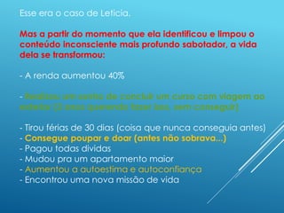 Esse era o caso de Leticia.
Mas a partir do momento que ela identificou e limpou o
conteúdo inconsciente mais profundo sabotador, a vida
dela se transformou:
- A renda aumentou 40%
- Realizou um sonho de concluir um curso com viagem ao
exterior (3 anos querendo fazer isso, sem conseguir)
- Tirou férias de 30 dias (coisa que nunca conseguia antes)
- Consegue poupar e doar (antes não sobrava...)
- Pagou todas dividas
- Mudou pra um apartamento maior
- Aumentou a autoestima e autoconfiança
- Encontrou uma nova missão de vida
 