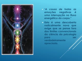  "A causa de todas as
emoções negativas é
uma interrupção no fluxo
energético do corpo."
 Esta é uma descoberta
radicalmente nova que
exige que se pense fora
dos limites convencionais
da ciência da psicologia
para ser
verdadeiramente
apreciada.
 