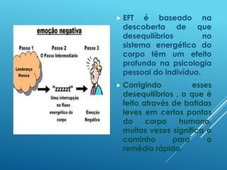  EFT é baseado na
descoberta de que
desequilíbrios no
sistema energético do
corpo têm um efeito
profundo na psicologia
pessoal do indivíduo.
 Corrigindo esses
desequilíbrios , o que é
feito através de batidas
leves em certos pontos
do corpo humano,
muitas vezes significa o
caminho para o
remédio rápido.
 