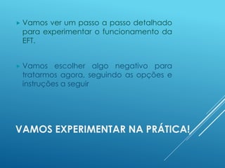 VAMOS EXPERIMENTAR NA PRÁTICA!
 Vamos ver um passo a passo detalhado
para experimentar o funcionamento da
EFT.
 Vamos escolher algo negativo para
tratarmos agora, seguindo as opções e
instruções a seguir
 