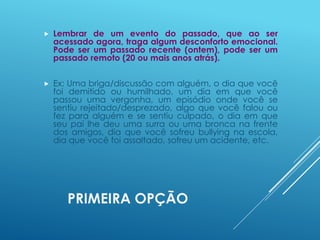 PRIMEIRA OPÇÃO
 Lembrar de um evento do passado, que ao ser
acessado agora, traga algum desconforto emocional.
Pode ser um passado recente (ontem), pode ser um
passado remoto (20 ou mais anos atrás).
 Ex: Uma briga/discussão com alguém, o dia que você
foi demitido ou humilhado, um dia em que você
passou uma vergonha, um episódio onde você se
sentiu rejeitado/desprezado, algo que você falou ou
fez para alguém e se sentiu culpado, o dia em que
seu pai lhe deu uma surra ou uma bronca na frente
dos amigos, dia que você sofreu bullying na escola,
dia que você foi assaltado, sofreu um acidente, etc.
 