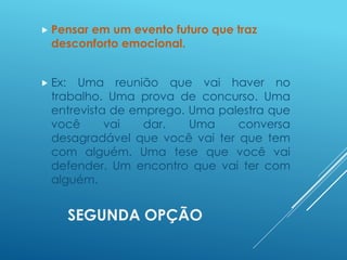 SEGUNDA OPÇÃO
 Pensar em um evento futuro que traz
desconforto emocional.
 Ex: Uma reunião que vai haver no
trabalho. Uma prova de concurso. Uma
entrevista de emprego. Uma palestra que
você vai dar. Uma conversa
desagradável que você vai ter que tem
com alguém. Uma tese que você vai
defender. Um encontro que vai ter com
alguém.
 