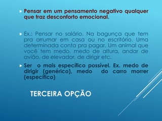 TERCEIRA OPÇÃO
 Pensar em um pensamento negativo qualquer
que traz desconforto emocional.
 Ex.: Pensar no salário. Na bagunça que tem
pra arrumar em casa ou no escritório. Uma
determinada conta pra pagar. Um animal que
você tem medo, medo de altura, andar de
avião, de elevador, de dirigir etc.
 Ser o mais específico possível. Ex. medo de
dirigir (genérico), medo do carro morrer
(específico)
 