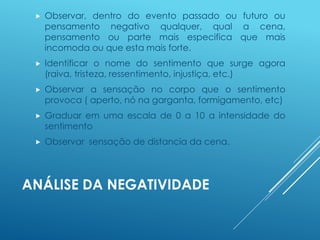 ANÁLISE DA NEGATIVIDADE
 Observar, dentro do evento passado ou futuro ou
pensamento negativo qualquer, qual a cena,
pensamento ou parte mais especifica que mais
incomoda ou que esta mais forte.
 Identificar o nome do sentimento que surge agora
(raiva, tristeza, ressentimento, injustiça, etc.)
 Observar a sensação no corpo que o sentimento
provoca ( aperto, nó na garganta, formigamento, etc)
 Graduar em uma escala de 0 a 10 a intensidade do
sentimento
 Observar sensação de distancia da cena.
 