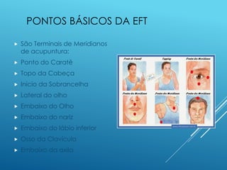 PONTOS BÁSICOS DA EFT
 São Terminais de Meridianos
de acupuntura:
 Ponto do Caratê
 Topo da Cabeça
 Inicio da Sobrancelha
 Lateral do olho
 Embaixo do Olho
 Embaixo do nariz
 Embaixo do lábio inferior
 Osso da Clavícula
 Embaixo da axila
 