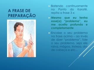 A FRASE DE
PREPARAÇÃO
 Batendo continuamente
no Ponto do Karatê,
repita a frase 3 x:
 Mesmo que eu tenha
esse(a) “problema”, eu
me aceito profunda e
completamente
 Encaixe o seu problema
na frase acima – ao invés
de dizer “problema”, fale
o seu problema, seja ele
raiva, mágoa, tristeza, dor
de cabeça e etc...
 