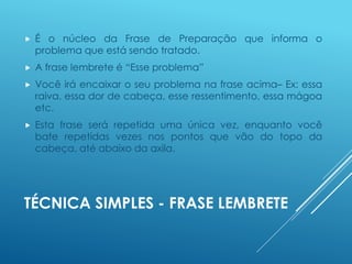 TÉCNICA SIMPLES - FRASE LEMBRETE
 É o núcleo da Frase de Preparação que informa o
problema que está sendo tratado.
 A frase lembrete é “Esse problema”
 Você irá encaixar o seu problema na frase acima– Ex: essa
raiva, essa dor de cabeça, esse ressentimento, essa mágoa
etc.
 Esta frase será repetida uma única vez, enquanto você
bate repetidas vezes nos pontos que vão do topo da
cabeça, até abaixo da axila.
 