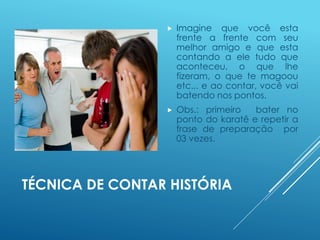 TÉCNICA DE CONTAR HISTÓRIA
 Imagine que você esta
frente a frente com seu
melhor amigo e que esta
contando a ele tudo que
aconteceu, o que lhe
fizeram, o que te magoou
etc.,. e ao contar, você vai
batendo nos pontos.
 Obs.: primeiro bater no
ponto do karatê e repetir a
frase de preparação por
03 vezes.
 