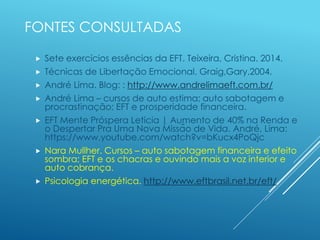 FONTES CONSULTADAS
 Sete exercícios essências da EFT. Teixeira, Cristina. 2014.
 Técnicas de Libertação Emocional. Graig,Gary.2004.
 André Lima. Blog: : http://www.andrelimaeft.com.br/
 André Lima – cursos de auto estima; auto sabotagem e
procrastinação; EFT e prosperidade financeira.
 EFT Mente Próspera Leticia | Aumento de 40% na Renda e
o Despertar Pra Uma Nova Missão de Vida. André, Lima:
https://www.youtube.com/watch?v=bKucx4PoQjc
 Nara Mullher. Cursos – auto sabotagem financeira e efeito
sombra; EFT e os chacras e ouvindo mais a voz interior e
auto cobrança.
 Psicologia energética. http://www.eftbrasil.net.br/eft/
 