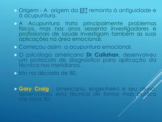  Origem - A origem da EFT remonta à antiguidade e
à acupuntura.
 A Acupuntura trata principalmente problemas
físicos, mas nos anos sessenta investigadores e
profissionais de saúde investigam também as suas
aplicações na área emocional.
 Começou assim a acupuntura emocional.
 O psicólogo americano Dr Callahan, desenvolveu
um protocolo de diagnóstico para aplicação da
técnica nos meridianos.
 Isto na década de 80.
 Gary Craig , americano, engenheiro e seu aluno,
desenvolveu esta técnica de forma mais prática
nos anos 90.
 