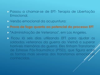  Passou a chamar-se de EFT- Terapia de Libertação
Emocional.
 Versão emocional da acupuntura;
 Prova de fogo quanto ao potencial do processo EFT
 "Administração de Veteranos", em Los Angeles.
 Ficou lá seis dias utilizando EFT para ajudar os
soldados veteranos da guerra do Vietnã a superar
horríveis memórias da guerra. Eles tinham Transtorno
de Estresse Pós-Traumático (PTSD), que figura entre
as formas mais severas dos transtornos emocionais
conhecidas.
 