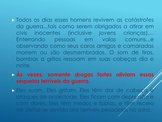  Todos os dias esses homens revivem as catástrofes
da guerra...tais como serem obrigados a atirar em
civis inocentes (inclusive jovens crianças)....
Enterrando pessoas em valas comuns...e
observando como seus caros amigos e camaradas
morrem ou são desmembrados. O som de tiros,
bombas a gritos ressoam em suas cabeças dia e
noite.
 Às vezes, somente drogas fortes aliviam essas
sequelas terríveis da guerra.
 Eles suam. Eles gritam. Eles têm dor de cabeça e
ataques de ansiedade. Eles ficam com depressão e
com dores. Eles têm medos e fobias, e têm receio
de deitar-se devido aos terríveis pesadelos no sono.
 