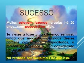 Muitos estavam fazendo terapias há 20
anos...com pouquíssimo alívio.
Se viesse a fazer uma diferença sensível,
ainda que modesta, nas vidas desses
homens gravemente incapacitados, a
maioria das pessoas o teria considerado
um sucesso.
Na verdade, fez muito mais do que isso.
 