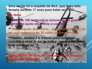  Uma seção foi a respeito de Rich, que tinha feito
terapia durante 17 anos para tratar seu PTSD.
 Ele tinha:
 ** Mais de 100 lembranças torturantes da guerra,
muitas das quais ele revivia a cada dia.
 ** Medo agudo das alturas ...agravado pelo fato de
ter realizado mais de 50 saltos de paraquedas.
 **Insônia...levava 3 a 4 horas para conseguir
conciliar o sono, todas as noites - mesmo tomando
forte medicação.
 Após utilizar EFT com ele, todos os traços desses
problemas sumiram.
 