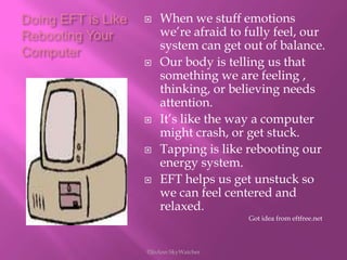 Doing EFT is Like Rebooting Your ComputerWhen we stuff emotions we’re afraid to fully feel, our system can get out of balance.Our body is telling us that something we are feeling , thinking, or believing needs attention.It’s like the way a computer might crash, or get stuck.Tapping is like rebooting our energy system.EFT helps us get unstuck so we can feel centered and relaxed.                                                              Got idea from eftfree.net©JoAnn SkyWatcher