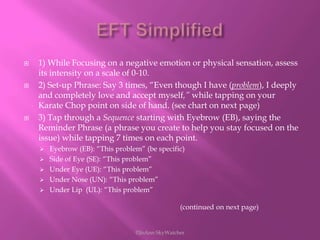 EFT Simplified1) While Focusing on a negative emotion or physical sensation, assess its intensity on a scale of 0-10.2) Set-up Phrase: Say 3 times, “Even though I have (problem), I deeply and completely love and accept myself,” while tapping on your Karate Chop point on side of hand. (see chart on next page)3) Tap through a Sequence starting with Eyebrow (EB), saying the Reminder Phrase (a phrase you create to help you stay focused on the issue) while tapping 7 times on each point.Eyebrow (EB): “This problem” (be specific)
