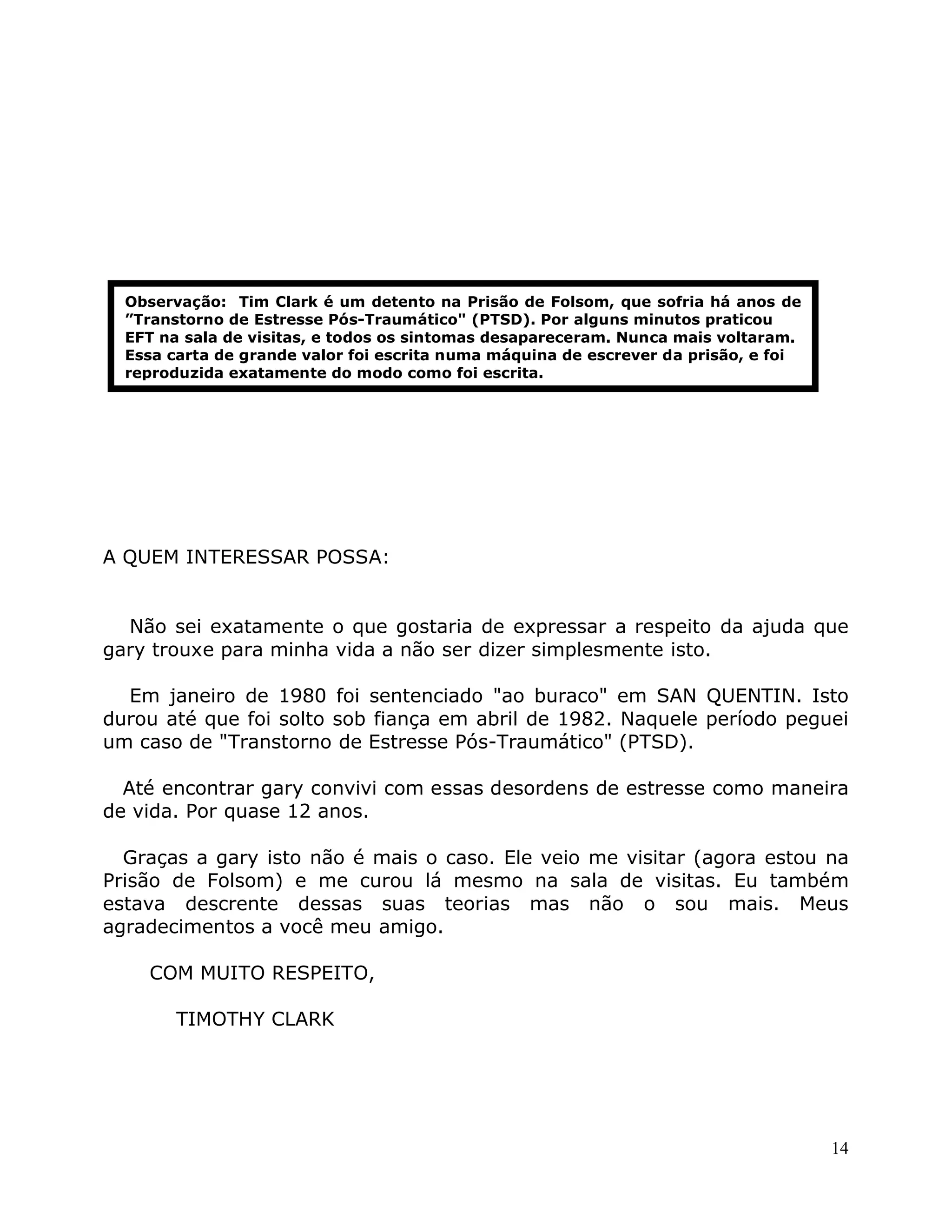 14
A QUEM INTERESSAR POSSA:
Não sei exatamente o que gostaria de expressar a respeito da ajuda que
gary trouxe para minha vida a não ser dizer simplesmente isto.
Em janeiro de 1980 foi sentenciado "ao buraco" em SAN QUENTIN. Isto
durou até que foi solto sob fiança em abril de 1982. Naquele período peguei
um caso de "Transtorno de Estresse Pós-Traumático" (PTSD).
Até encontrar gary convivi com essas desordens de estresse como maneira
de vida. Por quase 12 anos.
Graças a gary isto não é mais o caso. Ele veio me visitar (agora estou na
Prisão de Folsom) e me curou lá mesmo na sala de visitas. Eu também
estava descrente dessas suas teorias mas não o sou mais. Meus
agradecimentos a você meu amigo.
COM MUITO RESPEITO,
TIMOTHY CLARK
Observação: Tim Clark é um detento na Prisão de Folsom, que sofria há anos de
”Transtorno de Estresse Pós-Traumático" (PTSD). Por alguns minutos praticou
EFT na sala de visitas, e todos os sintomas desapareceram. Nunca mais voltaram.
Essa carta de grande valor foi escrita numa máquina de escrever da prisão, e foi
reproduzida exatamente do modo como foi escrita.
 