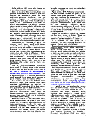 9
Após utilizar EFT com ele, todos os
traços desses problemas sumiram.
Como a maioria das pessoas, Rich teve
grande dificuldade em acreditar que essa
prática de aparência mais do que
estranha pudesse funcionar. Mas ele
estava disposto a experimentá-la.
Começamos com sua fobia das alturas, e
após ca. de 15 minutos de prática EFT ela
tinha desaparecido. Ele testou subindo
vários andares num prédio, olhando para
baixo por cima de uma escada de
incêndio. Para seu espanto não teve mais
nenhuma reação fóbica. Então aplicamos
EFT a várias das suas memórias de guerra
mais intensas e neutralizamos todas elas
em menos de uma hora. Ele ainda se
lembra delas, obviamente, mas elas não
lhe trazem mais nenhuma carga emotiva.
Ensinamos as técnicas a Rich (do
mesmo modo como você está sendo
ensinado neste curso), de forma que ele
pudesse por si só trabalhar nos restantes
traumas de guerra. Após alguns dias
todos eles tinham sido neutralizados. As
memórias não mais o afligiam. Como
resultado disso, a insônia desapareceu e
ele dispensou a medicação contra a
insônia, sob supervisão de seu médico.
Dois meses depois falei com Rich ao
telefone; ele ainda estava livre dos
problemas.
Isto é, verdadeiramente, liberdade
emocional. É o fim de anos de tormentos.
É como sair de uma prisão tenebrosa. E
eu tive o privilégio de entregar-lhe a
chave...Que sensação maravilhosa!!! Essa
é a promessa do EFT. Domine a técnica, e
você poderá fazer para você mesmo, e
para outrem, o que aconteceu a Rich.
E aí tivemos os casos de Robert, Gary,
Phillip e Ralph, que tinham todos lem-
branças traumáticas da guerra. Em
minutos, EFT propiciou alívio das memó-
rias que foram objeto de tratamento.
Ver os sorrisos e ouvir as palavras de
gratidão representou uma forma de
contentamento que somente lágrimas
podem expressar. E aí veio a entrevista
em vídeo com Anthony.
Anthony estava tão amedrontado pelas
suas experiências da guerra que tinha
medo de ir a lugares públicos...como um
restaurante...com medo de que um
vietcong pudesse adentrar o recinto,
atirando com uma AK47. Ele ficava gelado
somente em pensar nisso. Ele sabia,
naturalmente, que não era lógico, mas
isto não aplacava seu medo em nada. Isto
é típico de PSTD.
Após aplicar EFT, Anthony foi conosco a
um restaurante repleto de gente, e, de
acordo com suas palavras , "não teve
nem um tiquinho de ansiedade...". Nós
três, Adrienne, Anthony e eu, ríamos
despreocupadamente, e gracejávamos
enquanto almoçávamos, junto com mais
de 200 pessoas. Anthony estava
completamente relaxado. O medo tinha
ido embora. Que efeito ! Que sensação
boa de poder trazer tanto benefício à vida
de uma pessoa !
Então, na entrevista diante da camera,
ele fez uma pausa e disse: "Deus me
abençoou, juro. Acho que foi meu
momento por ter encontrado vocês...".
E aí...sentado no meu living...foi o
momento em que aquelas lágrimas de
alegria rolaram pela minha face.
O valor humano neste curso merece seu
próprio ápice. Você pode elevar-se a
novos níveis com ele. E, se você o
desejar, você pode utilizá-lo para ajudar
os outros, e aumentar sua auto-estima no
processo. Quantos "muito obrigado" você
gostaria de receber ? Não poderia dar-lhe
prêmio maior. E agora, espero, que você
saiba qual foi minha motivação em
escrever este curso. Foi porque Deus me
abençoou, juro. Acho que foi meu
momento por ter encontrado vocês!
Juntos construiremos, dentro de você,
uma ponte para o país da paz pessoal.
Uma vez construída, essa ponte se
tornará uma habilidade por toda sua vida,
a fim de que você a use para espalhar
liberdade emocional...e contenta-
mento...de você para os outros. E...é
permanente. Como ouro...não enferruja
nem oxida ou se torna obsoleta. Sempre
estará a sua disposição.
Você e eu, provavelmente, nunca
nos encontraremos pessoalmente, de
modo que não serei capaz de vê-lo e
conhecer seu calor humano, como
ocorreu com Anthony. Nosso único
relacionamento poderá estar restrito a
este curso. Mas, tudo bem. Sempre que
pessoas se juntam com o intuito de
curar, elas executam o trabalho de Deus.
O amor preenche o espaço entre elas,
mesmo que seja vasto, e ajuda a que a
cura aconteça. Deus não requer que nós
nos encontremos, face a face.
Você e eu estamos prontos a iniciar
uma viagem conjunta em direção à
liberdade emocional. Será algo como
 