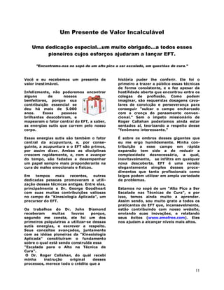 11
Um Presente de Valor Incalculável
Uma dedicação especial...um muito obrigado...a todos esses
pioneiros cujos esforços ajudaram a lançar EFT.
"Encontramo-nos no sopé de um alto pico a ser escalado, em questões de cura."
Você e eu recebemos um presente de
valor inestimável.
Infelizmente, não poderemos encontrar
alguns de nossos
benfeitores, porque sua
contribuição essencial se
deu há mais de 5.000
anos. Essas pessoas
brilhantes descobriram, e
mapearam o fator central do EFT, a saber,
as energias sutis que correm pelo nosso
corpo.
Essas energias sutis são também o fator
central da acupuntura, e, por conse-
guinte, a acupuntura e o EFT são primos,
por assim dizer. Ambas as disciplinas
crescem rapidamente, e, com o avançar
do tempo, são fadadas a desempenhar
um papel sempre mais preponderante na
cura de males emocionais e físicos.
Em tempos mais recentes, outras
dedicadas pessoas promoveram a utili-
zação dessas técnicas antigas. Entre elas,
principalmente o Dr. George Goodheart
com suas muitas contribuições valiosas
no campo da "Kinesiologia Aplicada", um
precursor do EFT.
Os trabalhos do Dr. John Diamond
receberam muitas louvas porque,
segundo me consta, ele foi um dos
primeiros psiquiatras a utilizar-se dessas
sutis energias, e escrever a respeito.
Seus conceitos avançados, juntamente
com as idéias pioneiras da "Kinesiologia
Aplicada" constituíram o fundamento
sobre o qual está sendo construída essa
"Escalada para o Alto na Técnica de
Cura".
O Dr. Roger Callahan, do qual recebi
minha instrução original desses
processos, merece todo o crédito que a
história puder lhe conferir. Ele foi o
primeiro a trazer a público essas técnicas
de forma consistente, e o fez apesar da
hostilidade aberta que encontrou entre os
colegas de profissão. Como podem
imaginar, são requeridas dosagens cava-
lares de convicção e perseverança para
conseguir "sulcar o campo encharcado
com a crença do pensamento conven-
cional." Sem o ímpeto missionário de
Roger Callahan poderíamos ainda estar
sentados aí, teorizando a respeito desse
"fenômeno interessante."
É sobre os ombros desses gigantes que
eu me ergo humildemente. Minha con-
tribuição a esse campo em rápida
expansão tem sido a de reduzir a
complexidade desnecessária, a qual,
inevitavelmente, se infiltra em qualquer
nova descoberta. EFT é uma versão
elegantemente simples desses proce-
dimentos que tanto profissionais como
leigos podem utilizar em ampla variedade
de problemas.
Estamos no sopé de um "Alto Pico a Ser
Escalado nas Técnicas de Cura", e por
isso, temos ainda muito a aprender.
Assim sendo, sou muito grato a todos os
praticantes do EFT que, incansavelmente,
estão contribuindo com nosso website,
enviando suas inovações, e relatando
seus êxitos (www.emofree.com). Eles
nos ajudam a alcançar níveis mais altos.
 
