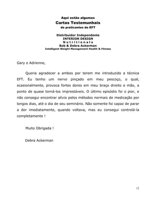 12
Aqui estão algumas
Cartas Testemunhais
de praticantes do EFT
Distribuidor Independente
INTERIOR DESIGN
N u t r i t i o n a l s
Bob & Debra Ackerman
Intelligent Weight Management Health & Fitness
Gary e Adrienne,
Queria agradecer a ambos por terem me introduzido a técnica
EFT. Eu tenho um nervo pinçado em meu pescoço, o qual,
ocasionalmente, provoca fortes dores em meu braço direito e mão, a
ponto de quase torná-los imprestáveis. O último episódio foi o pior, e
não consegui encontrar alívio pelos métodos normais de medicação por
longos dias, até o dia de seu seminário. Não somente foi capaz de parar
a dor imediatamente, quando voltava, mas eu consegui controlá-la
completamente !
Muito Obrigada !
Debra Ackerman
 