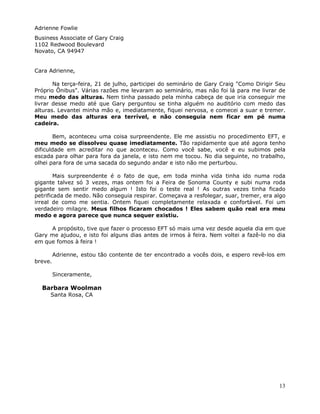 13
Adrienne Fowlie
Business Associate of Gary Craig
1102 Redwood Boulevard
Novato, CA 94947
Cara Adrienne,
Na terça-feira, 21 de julho, participei do seminário de Gary Craig "Como Dirigir Seu
Próprio Ônibus". Várias razões me levaram ao seminário, mas não foi lá para me livrar de
meu medo das alturas. Nem tinha passado pela minha cabeça de que iria conseguir me
livrar desse medo até que Gary perguntou se tinha alguém no auditório com medo das
alturas. Levantei minha mão e, imediatamente, fiquei nervosa, e comecei a suar e tremer.
Meu medo das alturas era terrível, e não conseguia nem ficar em pé numa
cadeira.
Bem, aconteceu uma coisa surpreendente. Ele me assistiu no procedimento EFT, e
meu medo se dissolveu quase imediatamente. Tão rapidamente que até agora tenho
dificuldade em acreditar no que aconteceu. Como você sabe, você e eu subimos pela
escada para olhar para fora da janela, e isto nem me tocou. No dia seguinte, no trabalho,
olhei para fora de uma sacada do segundo andar e isto não me perturbou.
Mais surpreendente é o fato de que, em toda minha vida tinha ido numa roda
gigante talvez só 3 vezes, mas ontem foi a Feira de Sonoma County e subi numa roda
gigante sem sentir medo algum ! Isto foi o teste real ! As outras vezes tinha ficado
petrificada de medo. Não conseguia respirar. Começava a resfolegar, suar, tremer, era algo
irreal de como me sentia. Ontem fiquei completamente relaxada e confortável. Foi um
verdadeiro milagre. Meus filhos ficaram chocados ! Eles sabem quão real era meu
medo e agora parece que nunca sequer existiu.
A propósito, tive que fazer o processo EFT só mais uma vez desde aquela dia em que
Gary me ajudou, e isto foi alguns dias antes de irmos à feira. Nem voltei a fazê-lo no dia
em que fomos à feira !
Adrienne, estou tão contente de ter encontrado a vocês dois, e espero revê-los em
breve.
Sinceramente,
Barbara Woolman
Santa Rosa, CA
 