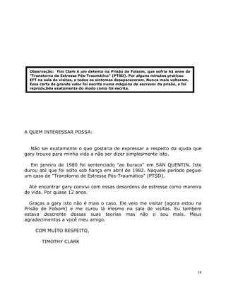 14
A QUEM INTERESSAR POSSA:
Não sei exatamente o que gostaria de expressar a respeito da ajuda que
gary trouxe para minha vida a não ser dizer simplesmente isto.
Em janeiro de 1980 foi sentenciado "ao buraco" em SAN QUENTIN. Isto
durou até que foi solto sob fiança em abril de 1982. Naquele período peguei
um caso de "Transtorno de Estresse Pós-Traumático" (PTSD).
Até encontrar gary convivi com essas desordens de estresse como maneira
de vida. Por quase 12 anos.
Graças a gary isto não é mais o caso. Ele veio me visitar (agora estou na
Prisão de Folsom) e me curou lá mesmo na sala de visitas. Eu também
estava descrente dessas suas teorias mas não o sou mais. Meus
agradecimentos a você meu amigo.
COM MUITO RESPEITO,
TIMOTHY CLARK
Observação: Tim Clark é um detento na Prisão de Folsom, que sofria há anos de
”Transtorno de Estresse Pós-Traumático" (PTSD). Por alguns minutos praticou
EFT na sala de visitas, e todos os sintomas desapareceram. Nunca mais voltaram.
Essa carta de grande valor foi escrita numa máquina de escrever da prisão, e foi
reproduzida exatamente do modo como foi escrita.
 