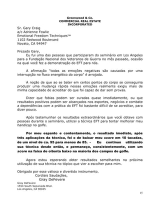 15
Greenwood & Co.
COMMERCIAL REAL ESTATE
INCORPORATED
Sr. Gary Craig
a/c Adrienne Fowlie
Emotional Freedom Techniques™
1102 Redwood Boulevard
Novato, CA 94947
Prezado Gary,
Eu fui uma das pessoas que participaram do seminário em Los Angeles
para a Fundação Nacional dos Veteranos de Guerra no mês passado, ocasião
na qual você fez a demonstração do EFT para nós.
A afirmação "todas as emoções negativas são causadas por uma
interrupção no fluxo energético do corpo" é arrojada.
A noção de que ao se bater em certos pontos do corpo se conseguiria
produzir uma mudança rápida nessas emoções realmente exigiu mais de
minha capacidade de acreditar do que foi capaz de dar sem provas.
Dizer que fobias podem ser curadas quase imediatamente, ou que
resultados positivos podem ser alcançados nos esportes, negócios e combate
a dependências com a prática do EFT foi bastante difícil de se acreditar, para
dizer pouco.
Após testemunhar os resultados extraordinários que você obteve com
pessoas durante o seminário, utilizei a técnica EFT para tentar melhorar meu
handicap no golfe.
Por meu espanto e contentamento, o resultado imediato, após
três aplicações da técnica, foi o de baixar meu score em 10 tacadas,
de um nível de ca. 95 para menos de 85. - Eu continuo utilizando
sua técnica desde então, e permaneço, consistentemente, com um
score na faixa de oitenta baixo na maioria dos campos de golfe.
Agora estou esperando obter resultados semelhantes na próxima
utilização de sua técnica no tópico que vier a escolher para mim.
Obrigado por esse valioso e divertido instrumento.
Cordiais Saudações,
Gray DeFevere
Gray DeFevere
1554 South Sepulveda Blvd.
Los Angeles, CA 90025
 
