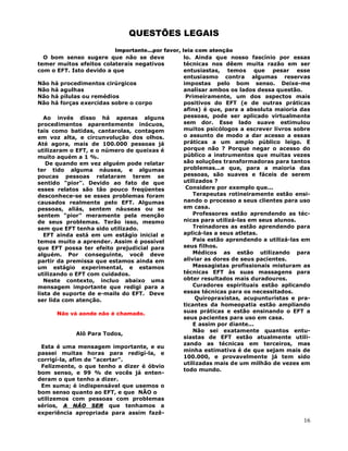 16
QUESTÕES LEGAIS
Importante...por favor, leia com atenção
O bom senso sugere que não se deve
temer muitos efeitos colaterais negativos
com o EFT. Isto devido a que
Não há procedimentos cirúrgicos
Não há agulhas
Não há pílulas ou remédios
Não há forças exercidas sobre o corpo
Ao invés disso há apenas alguns
procedimentos aparentemente inócuos,
tais como batidas, cantarolas, contagem
em voz alta, e circunvolução dos olhos.
Até agora, mais de 100.000 pessoas já
utilizaram o EFT, e o número de queixas é
muito aquém a 1 %.
De quando em vez alguém pode relatar
ter tido alguma náusea, e algumas
poucas pessoas relataram terem se
sentido "pior". Devido ao fato de que
esses relatos são tão pouco freqüentes
desconhece-se se esses problemas foram
causados realmente pelo EFT. Algumas
pessoas, aliás, sentem náuseas ou se
sentem "pior" meramente pela menção
de seus problemas. Terão isso, mesmo
sem que EFT tenha sido utilizado.
EFT ainda está em um estágio inicial e
temos muito a aprender. Assim é possível
que EFT possa ter efeito prejudicial para
alguém. Por conseguinte, você deve
partir da premissa que estamos ainda em
um estágio experimental, e estamos
utilizando o EFT com cuidados.
Neste contexto, incluo abaixo uma
mensagem importante que redigi para a
lista de suporte de e-mails do EFT. Deve
ser lida com atenção.
Não vá aonde não é chamado.
Alô Para Todos,
Esta é uma mensagem importante, e eu
passei muitas horas para redigí-la, e
corrigí-la, afim de "acertar".
Felizmente, o que tenho a dizer é óbvio
bom senso, e 99 % de vocês já enten-
deram o que tenho a dizer.
Em suma; é indispensável que usemos o
bom senso quanto ao EFT, e que NÃO o
utilizemos com pessoas com problemas
sérios, A NÃO SER que tenhamos a
experiência apropriada para assim fazê-
lo. Ainda que nosso fascínio por essas
técnicas nos dêem muita razão em ser
entusiastas, temos que pesar esse
entusiasmo contra algumas reservas
impostas pelo bom senso. Deixe-me
analisar ambos os lados dessa questão.
Primeiramente, um dos aspectos mais
positivos do EFT (e de outras práticas
afins) é que, para a absoluta maioria das
pessoas, pode ser aplicado virtualmente
sem dor. Esse lado suave estimulou
muitos psicólogos a escrever livros sobre
o assunto de modo a dar acesso a essas
práticas a um amplo público leigo. E
porque não ? Porque negar o acesso do
público a instrumentos que muitas vezes
são soluções transformadoras para tantos
problemas...e que, para a maioria das
pessoas, são suaves e fáceis de serem
utilizados ?
Considere por exemplo que...
Terapeutas rotineiramente estão ensi-
nando o processo a seus clientes para uso
em casa.
Professores estão aprendendo as téc-
nicas para utilizá-las em seus alunos.
Treinadores as estão aprendendo para
aplicá-las a seus atletas.
Pais estão aprendendo a utilizá-las em
seus filhos.
Médicos as estão utilizando para
aliviar as dores de seus pacientes.
Massagistas profissionais misturam as
técnicas EFT às suas massagens para
obter resultados mais duradouros.
Curadores espirituais estão aplicando
essas técnicas para os necessitados.
Quiropraxistas, acupunturistas e pra-
ticantes da homeopatia estão ampliando
suas práticas e estão ensinando o EFT a
seus pacientes para uso em casa.
E assim por diante...
Não sei exatamente quantos entu-
siastas de EFT estão atualmente utili-
zando as técnicas em terceiros, mas
minha estimativa é de que sejam mais de
100.000, e provavelmente já tem sido
utilizadas mais de um milhão de vezes em
todo mundo.
 