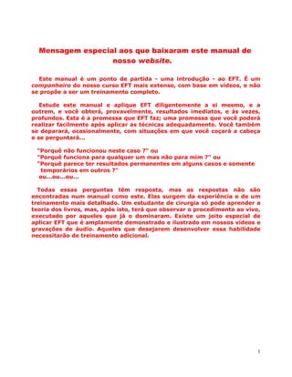 1
Mensagem especial aos que baixaram este manual de
nosso website.
Este manual é um ponto de partida - uma introdução - ao EFT. É um
companheiro do nosso curso EFT mais extenso, com base em vídeos, e não
se propõe a ser um treinamento completo.
Estude este manual e aplique EFT diligentemente a si mesmo, e a
outrem, e você obterá, provavelmente, resultados imediatos, e às vezes,
profundos. Esta é a promessa que EFT faz; uma promessa que você poderá
realizar facilmente após aplicar as técnicas adequadamente. Você também
se deparará, ocasionalmente, com situações em que você coçará a cabeça
e se perguntará...
"Porquê não funcionou neste caso ?" ou
"Porquê funciona para qualquer um mas não para mim ?" ou
"Porquê parece ter resultados permanentes em alguns casos e somente
temporários em outros ?"
ou...ou...ou...
Todas essas perguntas têm resposta, mas as respostas não são
encontradas num manual como este. Elas surgem da experiência e de um
treinamento mais detalhado. Um estudante de cirurgia só pode aprender a
teoria dos livros, mas, após isto, terá que observar o procedimento ao vivo,
executado por aqueles que já o dominaram. Existe um jeito especial de
aplicar EFT que é amplamente demonstrado e ilustrado em nossos vídeos e
gravações de áudio. Aqueles que desejarem desenvolver essa habilidade
necessitarão de treinamento adicional.
 