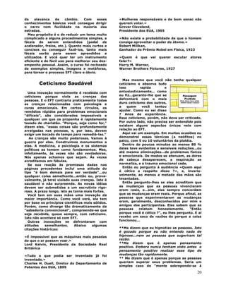 20
da alavanca de câmbio. Com esses
conhecimentos básicos você consegue dirigir
o carro com facilidade na maioria das
estradas.
Meu propósito é o de reduzir um tema muito
complicado a alguns procedimentos simples, e
fáceis de serem entendidos (pedal de
acelerador, freios, etc.). Quanto mais curtos e
concisos eu conseguir fazê-los, tanto mais
fáceis serão para serem aprendidos e
utilizados. E você quer ter um instrumento
eficiente e de fácil uso para melhorar seu des-
empenho pessoal. Assim, o curso foi recheado
de exemplos simples, imagens e metáforas,
para tornar o processo EFT claro e óbvio.
Ceticismo Saudável
Uma inovação normalmente é recebida com
ceticismo porque viola as crenças das
pessoas. E o EFT contraria praticamente todas
as crenças relacionadas com psicologia e
curas emocionais. Em certos círculos, os
remédios rápidos para problemas emocionais
"difíceis", são considerados impossíveis e
qualquer um que os proponha é rapidamente
taxado de charlatão. "Porque, seja como for,"
dizem eles, "essas coisas são profundamente
arraigadas nas pessoas, e, por isso, devem
exigir um bocado de tempo para remediá-las."
As crenças são muito poderosas. Vamos à
guerra por elas. Construímos monumentos a
elas. A medicina, a psicologia e os sistemas
políticos as tomam como fundamentos. Mas,
infelizmente, às vezes não são verdadeiras.
Nós apenas achamos que sejam. Às vezes
acreditamos em fábulas.
Se sua reação às premissas dadas nas
páginas precedentes inclui uma atitude do
tipo "é bom demais para ser verdade"...ou
qualquer coisa semelhante...então eu, prova-
velmente, já terei violado suas crenças. Isto é
saudável e não surpreende. As novas idéias
devem ser submetidas a um escrutínio rigo-
roso. A prazo longo, isto as torna mais fortes.
Você tem em suas mãos uma inovação da
maior importância. Como você verá, ela tem
por base os princípios científicos mais sólidos.
Porém, como diverge tão dramaticamente da
"sabedoria convencional", compreende-se que
seja recebida, quase sempre, com ceticismo.
Isto não acontece só com EFT.
Outras inovações se defrontaram com
atitudes semelhantes. Abaixo algumas
citações históricas:
«É impossível que as máquinas mais pesadas
do que o ar possam voar.»
Lord Kelvin, Presidente da Sociedade Real
Britânica
«Tudo o que podia ser inventado já foi
inventado.»
Charles H. Duell, Diretor do Departamento de
Patentes dos EUA, 1899
«Mulheres responsáveis e de bom senso não
querem votar.»
Grover Cleveland,
Presidente dos EUA, 1905
«Não existe a probabilidade de que o homem
consiga aproveitar o poder do átomo.»
Robert Milikan,
Ganhador do Prêmio Nobel em Física, 1923
«Quem é que vai querer escutar atores
falar?»
Harry M. Warner,
Warner Brothers Pictures, 1927
Mas mesmo que você não tenha qualquer
ceticismo e absorva tudo
isso rapida e
entusiasticamente... como
eu fiz...garanto-lhe que se
defrontará com o mais
duro ceticismo dos outros,
a quem você tentou
ajudar. Como eu sei disso
? Anos de experiência.
Esse ceticismo, porém, não deve ser criticado.
Por outro lado, não precisa ser entendido pois
existem alguns aspectos únicos nele com
relação ao EFT.
Aqui vai um exemplo. Em muitas ocasiões eu
demonstrei essas técnicas (a neófitos) no
palco, com 5 ou 10 voluntários da platéia.
Dentro de poucos minutos ao menos 80 %
deles teve evidentes e sensíveis reduções...ou
até mesmo eliminações...de problemas físicos
e emocionais. Os medos se atenuam, as dores
de cabeça desaparecem, a respiração se
normaliza, e o trauma emocional cede.
Então eu pergunto à audiência «Quem aqui
é cético a respeito disso ?», e, invaria-
velmente, ao menos a metade das mãos são
levantadas.
Então pergunto-lhes se eles acreditam que
as mudanças que as pessoas vivenciaram
eram reais, e...sim, elas sempre concordam
que as mudanças eram reais. Porque afinal, as
pessoas que experimentaram as mudanças
eram, geralmente, desconhecidos por mim e
amigos dos participantes. Eles sabem que as
pessoas relatam honestamente. "Então
porque você é cético ?", eu lhes pergunto. E aí
recebo um saco de razões do porque a coisa
funcionou...
**Me dizem que eu hipnotizo as pessoas. Isto
é gozado porque eu não entendo nada de
hipnose...nem as pessoas que sugeriram tal
razão.
**Me dizem que é apenas pensamento
positivo. Embora nunca tenham visto antes o
pensamento positivo realizar esse tipo de
mudanças tão rapidamente.
** Me dizem que é apenas porque as pessoas
queriam superar seus problemas. Seria um
simples caso de "mente sobrepondo-se à
 