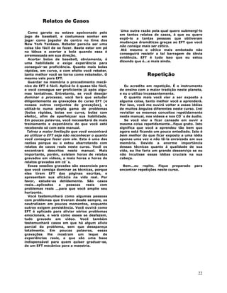 22
Relatos de Casos
Como garoto eu estava apaixonado pelo
jogo de baseball, e costumava sonhar em
jogar como jogador de centro no time dos
New York Yankees. Rebater parecia ser uma
coisa tão fácil de se fazer. Basta estar em pé
na tábua e acertar a bola quando essa é
arremessada em sua direção.
Acertar bolas de baseball, obviamente, é
uma habilidade e exige experiência para
conseguir-se proficiência. Quanto mais bolas
rápidas, em curva, e com efeito você rebater,
tanto melhor você se torna como rebatedor. O
mesmo vale para EFT.
Guardar na memória o procedimento mecâ-
nico do EFT é fácil. Aplicá-lo é quase tão fácil,
e você consegue ser proficiente já após algu-
mas tentativas. Entretanto, se você desejar
dominar o processo, você terá que estudar
diligentemente as gravações do curso EFT (e
nossos outros conjuntos de gravações), e
utilizá-lo numa ampla gama de problemas
(bolas rápidas, bolas em curva, bolas com
efeito), afim de aperfeiçoar sua habilidade.
Em poucas palavras, você necessitará de mais
treinamento e experiência do que você está
recebendo só com este manual.
Talvez a maior limitação que você encontrará
ao utilizar o EFT seja não reconhecer o quanto
você consegue fazer com ele. Esta é uma das
razões porque eu o estou abarrotando com
relatos de casos reais neste curso. Você os
encontrará descritos neste manual. Mais
importante, porém, existem horas de relatos
gravados em vídeos, e mais horas e horas de
relatos gravados em cd´s.
Essas sessões gravadas são essenciais para
que você consiga dominar as técnicas, porque
elas tiram EFT das páginas escritas, e
apresentam sua eficácia na vida real. Por
favor, estude-as detidamente. São casos
reais...aplicados a pessoas reais com
problemas reais ...para que você amplie seu
horizonte.
Você testemunhará como algumas pessoas
com problemas que tiveram desde sempre, os
neutralizam em poucos momentos, enquanto
outros exigem persistência. Você ouvirá como
EFT é aplicado para aliviar sérios problemas
emocionais, e verá como esses se desfazem,
tudo gravado em vídeo. Você também
testemunhará casos em que há algum alívio
parcial do problema, sem que desapareça
totalmente. Em poucas palavras, essas
gravações lhe mostram um leque de
experiências reais, e que são uma base
indispensável para quem quiser graduar-se,
de um EFT mecânico para a maestria.
Uma outra razão pela qual quero submergí-lo
em tantos relatos de casos, é que eu quero
expô-lo a tantas pessoas que obtiveram
mudanças dramáticas graças ao EFT que você
não consiga mais ser cético.
Até mesmo o cético mais embotado não
conseguirá resistir a tal barragem de óbvia
evidência. EFT é tudo isso que eu estou
dizendo que é...e mais ainda.
Repetição
Eu acredito em repetição. É o instrumento
de ensino com a maior tradição neste planeta,
e eu o utilizo incessantemente.
O quanto mais você vier a ser exposto a
alguma coisa, tanto melhor você a aprenderá.
Por isso, você me ouvirá voltar a essas idéias
de muitos ângulos diferentes neste curso. Irei
revisitar os mesmos conceitos repetidamente
neste manual, nos vídeos e nos CD´s de áudio.
Se você vier a ficar cansado em ouvir a
mesma coisa repetidamente...fique grato. Isto
significa que você a aprendeu tão bem que
agora está ficando um pouco entediado. Isto é
bem melhor do que ficar exposto a uma idéia
apenas uma vez e não tê-la enraizada em sua
memória. Devido a enorme importância
dessas técnicas quanto à qualidade de sua
vida, eu lhe faria um grande desserviço se eu
não incutisse essas idéias cruciais na sua
cabeça.
Bem...eu repito. Fique preparado para
encontrar repetições neste curso.
 