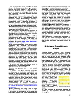 25
Com o passar dos anos descobri um certo
número de instrumentos úteis que passei a
utilizar para mim mesmo, e que ensinei a
terceiros. Nenhum deles, na verdade, saiu de
livros de textos de psicologia. Todos foram
bem recebidos e eficazes quando aplicados
adequadamente.
Um desses instrumentos que achei ser
bastante útil foi a Programação Neuro-
Lingüística (PNL). Aprofundei-me naquilo e
me tornei bastante proficiente. Fui
credenciado como "Praticante Graduado" e
consegui ajudar a muitas pessoas com isso.
Recomendo a todos que estão interessados
em técnicas de ajuda pessoal a estudar PNL.
Então minha busca por instrumentos eficazes
de melhoramento pessoal conseguiu dar um
mega-salto para um novo nível.
Fui informado a respeito de um psicólogo do
sul da Califórnia, Dr. Roger Callahan, que
conseguia livrar pessoas de medos intensos
(fobias) em questão de minutos.
Sempre ávido por novidades, telefonei
imediatamente para ele, perguntando a
respeito de seus métodos. Ele então me
informou que seus métodos não estavam
limitados às fobias. Eles eram aplicáveis a
todas as emoções negativas.
Isto incluía depressão, culpa, raiva, pesar,
transtorno de estresse pós-traumático
(PTSD), e qualquer outra emoção negativa
que pudesse citar. Ademais, o método levaria
apenas alguns minutos para ser aplicado e o
resultado, de maneira geral, era permanente.
De um lado, eu estava entusiasta a respeito
dessas alegações. Mas tenho que admitir ter
tido, ao mesmo tempo, uma dose razoável de
ceticismo. A alegação soava um pouco
exagerada...até para mim. Mas eu ainda
estava ouvindo com atenção. Então ele me
disse que o método consistia em bater com as
pontas dos dedos nos pontos terminais dos
meridianos energéticos do corpo.
"O senhor quer dizer meridianos como na
acupuntura ?", foi minha pergunta.
"Exatamente", ele respondeu.
Hmmm, eu pensei, isto é um bocado
esquisito.
Aí estava um PhD fazendo alegações
mirabolantes, e tentando justificá-las em
termos da sutil quantidade de energia que
circula ao longo do corpo humano. Psicologia
e eletricidade me pareciam ser um tanto
distantes uma da outra, mas assim mesmo
comprei alguns vídeos dele, afim de poder
assistir à demonstração do método.
Fiquei pasmo com o que vi. Clara e
evidentemente, as pessoas conseguiam
superar emoções das mais intensas, e o faziam
na questão de minutos, e os resultados eram
duradouros.
Nunca tinha visto algo assim...nem de perto.
Ainda não entendia a conexão entre emoções
e o sistema de energia do corpo, mas tudo
isso tinha, isto sim, um certo apelo científico.
Talvez eu estivesse a ponto de encontrar uma
abordagem verdadeiramente científica à
psicologia. E, de fato, foi o que encontrei.
A verdadeira causa das emoções negativas
se revelou não estar aonde todo mundo pensa
que está. Não está onde os psicólogos
andaram procurando. Por isso não a
encontraram. Estavam procurando no lugar
errado. A causa de todas as emoções
negativas está relacionada com o sistema
energético do corpo. Este é um conceito
importante, capaz de mudar os paradigmas...
mesmo que soe um tanto estranho.
Mas a prova está nos resultados. Para mim, o
único laboratório que conta é o mundo real, e
nele essas técnicas primam. Você constatará
isto repetidamente ao assistir as sessões ao
vivo incluídas neste curso. A rapidez, eficácia
e natureza duradoura dessas técnicas repre-
sentam, de longe, o melhor resultado com o
que me deparei em 40 anos de busca
intensiva.
Essa descoberta é o motor que aciona o EFT.
Sem ela, este curso não existiria. Então, para
garantir sua compreensão do assunto, temos
que enfocar um pouco esse vital sistema de
energia.
O Sistema Energético do
Corpo
Nossos corpos possuem uma natureza
profundamente elétrica. Qualquer curso de
anatomia para iniciantes trata disso. Esfregue
seu pé num carpete e, em seguida, toque
qualquer coisa feita de metal. Às vezes dá até
para ver a energia estática que é
descarregada pela ponta de seus dedos. Isto
não aconteceria caso seu corpo não tivesse
ele mesmo uma natureza elétrica.
Se você tocar um forno quente, você sentirá
a dor de imediato, porque ela é transmitida
eletricamente ao longo dos nervos até o
cérebro. A dor viaja à velocidade da
eletricidade, razão pela qual você a sente de
imediato. Mensagens elétricas são
constantemente enviadas por dentro de seu
corpo a fim de manter o cérebro informado
daquilo que ocorre. Sem esse fluxo de energia
você não seria capaz de
ver, ouvir, sentir pelo
tato, sentir pelo sabor, e
cheirar. Uma outra
evidência bastante
óbvia da existência de
eletricidade (energia) no
corpo são o eletro-
encefalograma(EEG), e o eletrocardiograma
(EKG).
O EEG registra a atividade elétrica do
cérebro, e o EKG registra a atividade elétrica
do coração.
 