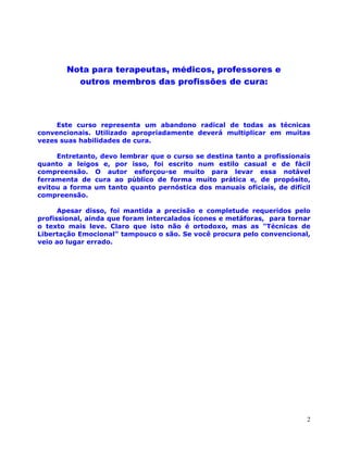2
Nota para terapeutas, médicos, professores e
outros membros das profissões de cura:
Este curso representa um abandono radical de todas as técnicas
convencionais. Utilizado apropriadamente deverá multiplicar em muitas
vezes suas habilidades de cura.
Entretanto, devo lembrar que o curso se destina tanto a profissionais
quanto a leigos e, por isso, foi escrito num estilo casual e de fácil
compreensão. O autor esforçou-se muito para levar essa notável
ferramenta de cura ao público de forma muito prática e, de propósito,
evitou a forma um tanto quanto pernóstica dos manuais oficiais, de difícil
compreensão.
Apesar disso, foi mantida a precisão e completude requeridos pelo
profissional, ainda que foram intercalados ícones e metáforas, para tornar
o texto mais leve. Claro que isto não é ortodoxo, mas as "Técnicas de
Libertação Emocional" tampouco o são. Se você procura pelo convencional,
veio ao lugar errado.
 