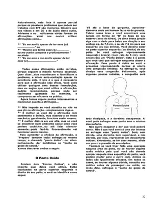 32
Naturalmente, esta lista é apenas parcial
porque os possíveis problemas que podem ser
tratados com EFT são inúmeros. Observe que
nos vídeos e em CD´s de áudio deste curso,
Adrienne e eu utilizamos várias formas de
afirmações. Você nos ouvirá utilizar
afirmações como...
** "Eu me aceito apesar de ter esse (a)
....................." ou
** "Mesmo que tenha esse (a)................
eu me aceito completa e profundamente."
ou ainda
** "Eu me amo e me aceito apesar de ter
esse (a)..................................."
Todas essas afirmações estão corretas,
porque seguem o mesmo formato essencial.
Quer dizer...elas reconhecem e identificam o
problema, e criam auto-aceitação apesar da
existência dele. E isto é o que é necessário
para que a afirmação seja eficaz. Você pode
utilizar qualquer uma dessas formulações,
mas eu sugiro que você utilize a afirmação-
padrão recomendada, porque pode ser
facilmente guardada na memória, e
comprovou ser eficiente na prática.
Agora temos alguns pontos interessantes a
mencionar quanto à afirmação...
** Não importa se você acredita ou não no
que diz na afirmação...simplesmente diga-o.
** É melhor se você diz a afirmação com
sentimento e ênfase, mas dizendo-a de modo
mecânico, geralmente, funciona assim mesmo.
** É melhor dizê-la em voz alta, mas se você
se encontrar num ambiente social onde você
prefere cochichar...ou até falar silencio-
samente...pode fazê-lo. Provavelmente vai
funcionar assim mesmo.
Para aumentar a eficácia da afirmação, o
"Preparo" também inclui esfregar,ao mesmo
tempo, o chamado "ponto doído"...ou, alter-
nativamente, dar batidinhas no "ponto de
golpe de caratê."
Vamos descrever ambos a seguir.
O Ponto Doído
Existem dois "Pontos Doídos", e não
importa qual deles você utiliza. Estão
localizados na parte superior esquerda e
direita de seu peito, e você os identifica como
segue:
Vá até a base da garganta, aproxima-
damente onde um homem faz o nó da gravata.
Tateie nessa área e você encontrará uma
junção em forma de "U" no topo de seu
esterno (osso do tórax). De cima dessa junção
siga com o dedo para baixo em direção a seu
umbigo ca. de 7,5 cm, e ca. de 7,5 cm para sua
esquerda (ou sua direita). Você deveria estar
na parte superior esquerda (ou direita) de seu
peito. Se você esfregar vigorosamente
naquela(s) área(s) (num raio de 5 cm), você
encontrará um "Ponto Doído". Este é o ponto
que você terá que esfregar enquanto disser a
afirmação. Esse ponto é doído se você o
pressiona vigorosamente porque aí ocorre
uma congestão linfática. Ao esfregá-lo, você
dissipa essa congestão. Felizmente, após
algumas poucas rodadas, a congestão será
toda dissipada, e a dorzinha desaparece. Aí
você pode esfregar esse ponto sem o mínimo
desconforto.
Não quero exagerar a dor que você poderá
sentir. Não é que você sentirá uma dor intensa
ao esfregar esse "ponto doído". Será, sem
dúvida, uma dorzinha bem suportável, e não
deveria, por isso, representar um desconforto
notável. Entretanto, se for doer mesmo, alivie
um pouco a pressão de seus dedos.
Também se você tiver feito uma operação
naquela área do peito, ou se houver alguma
razão médica pela qual você não deveria
apalpar naquela área específica do peito, você
poderá mudar para o outro lado. Ambos os
lados são igualmente eficazes. Em todos os
casos, se houver alguma dúvida, consulte seu
médico antes de prosseguir...ou então, ao
invés dele, esfregue o "ponto de golpe de
caratê".
 