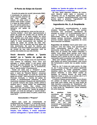 33
O Ponto de Golpe de Caratê
O ponto de golpe de caratê (abreviado PGC)
é localizado no centro da
parte carnosa exterior de
sua mão (ambas as
mãos), no meio entre o
ponto onde acaba o pulso
e a base do dedo mindin-
ho...em outras palavras, a
parte com a qual sua mão
aplicaria um golpe de
caratê.
Ao invés de esfregá-lo, como se faz com os
"pontos doídos", você bate vigorosamente o
ponto de golpe de caratê com as pontas do
dedo indicador e do dedo médio, da outra
mão. Mesmo que você possa utilizar o ponto
de golpe de caratê de ambas as mãos, via de
regra, é mais conveniente dar batidas no
ponto de golpe de caratê da mão não-
dominante, com as pontas dos dois dedos da
mão dominante. Se você for destro, por
exemplo, você daria batidas no ponto de golpe
de caratê de sua mão esquerda, com as
pontas dos dedos de sua mão direita.
Você deveria utilizar o "ponto
doído" ou o "ponto de golpe de
caratê" ? Após longos anos de experiência,
com ambos os métodos, ficou claro que
esfregar o "ponto doído" é um pouco mais
eficaz do que dar batidas no "ponto de golpe
de caratê". A vantagem não é substancial,
mas o "ponto doído" é preferencial.
Tendo em vista que o "Preparo" é tão
importante na função de "aplainar o caminho"
para o resto da "Receita Básica", encareço
utilizar o "ponto doído" ao invés do "ponto de
golpe de caratê". Isto aumenta um pouco suas
chances. Contudo, o "ponto de golpe de
caratê" é perfeitamente utilizável, e deve
neutralizar qualquer bloqueio de interferência,
na grande maioria dos casos. Então utilize-o
sempre que o "ponto doído" for inadequado
por qualquer razão. Nos vídeos você
observará que, em muitos casos, eu instruo as
pessoas a dar batidas no "ponto de golpe de
caratê", ao invés de esfregar o "ponto doído".
Isto porque, quando estou no palco, assim fica
mais fácil.
Executando o "Preparo"
Agora que você já compreende os
componentes do "Preparo", a execução torna-
se fácil. Você preenche a lacuna da afirmação
com a palavra ou frase curta pertinente a seu
problema, e simplesmente repete a afir-
mação, com ênfase, 3 vezes enquanto
estiver esfregando o "ponto doído", ou der
batidas no "ponto de golpe de caratê", de
modo simultâneo e contínuo.
Só isso. Após algumas rodadas de treino,
você deveria estar apto a executar o
"Preparo" em ca. 8 segundos. Agora, tendo
feito o "Preparo" apropriadamente, você está
pronto para o próximo "ingrediente" da
"Receita Básica"..."A Seqüência".
Ingrediente No. 2...A Seqüência
A "Seqüência", conceitualmente, é muito
simples. Consiste em bater nos pontos
terminais dos principais meridianos de
energia no corpo, e é o procedimento com o
qual o "zzzzzt" no sistema energético é
balanceado. Antes de indicar a localização
desses pontos terminais, entretanto, você
precisa receber algumas sugestões de como
deve executar as batidas.
Sugestões de batidas: Você pode bater com
qualquer uma das mãos, mas geralmente é
mais conveniente fazê-lo com a mão
dominante (mão direita, se você for destro).
Bata com as pontas dos dedos indicador e
médio. Com essas duas pontas você cobre
uma área ligeiramente maior do que se você
batesse com a ponta só de um dedo, e assim
você pode cobrir os pontos mais facilmente.
Bata com solidez (pode ser útil manter os
dois dedos um pouco recurvados), mas nunca
tão fortemente a sentir dor ou poder machu-
car-se.
Bata ca. de 7 vezes em cada ponto. Eu digo
ca. de 7 vezes porque você estará repetindo
continuamente a "Frase Lembrete" (mais
detalhes sobre isto mais adiante) enquanto
estiver batendo, e será difícil contar as
batidas, ao mesmo tempo. Se você bater
algumas vezes a mais, ou a menos (de 5 a 9
vezes, p.ex.), também ficará bem.
A maioria desses pontos terminais se situam
em ambos os lados do corpo. Não importa
qual lado você utiliza, nem se você muda de
lado durante o processo da "Seqüência". Por
exemplo, você pode bater sob seu olho direito,
e, mais tarde na "Seqüência", bater embaixo
da axila esquerda.
Os pontos: Cada
meridiano de energia
possui dois pontos
terminais. Para o
propósito da "Receita
Básica" você só precisa
bater em um dos
terminais para neutralizar
qualquer desequilíbrio
que possa nele existir.
 