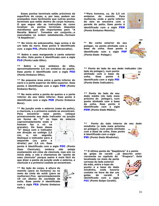 34
Esses pontos terminais estão próximos da
superfície do corpo, e, por isso, podem ser
acessados mais facilmente que outros pontos
terminais que estão dentro do corpo humano.
O que segue são as instruções de como
localizar os pontos terminais daqueles
meridianos que são importantes para "A
Receita Básica". Tomados em conjunto...e
executados na ordem estabelecida...formam
"A Seqüência".
** No início da sobrancelha, logo acima e de
um lado do nariz. Esse ponto é identificado
com a sigla PIS. (Ponto Início Sobrancelha).
** Sobre o osso margeando o canto exterior
do olho. Este ponto é identificado com a sigla
PLO (Ponto Lado Olho).
** Sobre o osso embaixo do olho,
aproximadamente 2,5 cm embaixo da pupila.
Esse ponto é identificado com a sigla PEO
(Ponto Embaixo Olho).
** Na pequena área entre a parte inferior do
nariz e a parte superior do lábio superior. Esse
ponto é identificado com a sigla PEN (Ponto
Embaixo Nariz).
** No meio entre a ponta do queixo e a parte
inferior do seu lábio inferior. Esse ponto é
identificado com a sigla PEB (Ponto Embaixo
Boca).
** Na junção onde o esterno (osso do peito),
a clavícula, e a primeira costela se encontram.
Para encontrar esse ponto, coloque
primeiramente seu dedo indicador na junção
em forma de "U" no topo do esterno
(aproximadamente onde o
homem faz o nó na
gravata). Da base desse
"U" desça com o indicador
em direção ao umbigo 2,5
cm, e, em seguida,
desloque o indicador para a
esquerda (ou para a
direita) por 2,5 cm. Esse
ponto é identificado com a sigla POC (Ponto
Osso Clavícula), embora não esteja
exatamente em cima da clavícula, mas sim no
início dela, e nós o chamamos de "ponto de
osso clavícula" porque assim é mais fácil do
que dizer o ponto da junção onde o esterno, a
clavícula e a primeira costela se encontram.
** No lado do corpo, à altura do
mamilo (para os homens) ou no
meio da cinta do sutiã (para as
mulheres).Fica aproximadamente
10 cm abaixo da cavidade da
axila. Esse ponto é identificado
com a sigla PEA (Ponto Embaixo
Axila).
**Para homens, ca. de 2,5 cm
embaixo do mamilo. Para
mulheres, onde a parte inferior
do seio se encontra com a
parede do peito. Esse ponto é
identificado com a sigla PEM
(Ponto Embaixo Mamilo).
** No canto exterior de seu
polegar, no ponto alinhado com a
base da unha. Esse ponto é
identificado com a sigla PDP
(Ponto Dedo Polegar)
** Ponto do lado de seu dedo indicador (do
lado do polegar), num ponto
alinhado com a base da
unha. Esse ponto é
identificado com a sigla PDI
(Ponto Dedo Indicador).
** Ponto do lado de seu
dedo médio (do lado mais
próximo do polegar), num
ponto alinhado com a base
da unha. Esse ponto é
identificado com a sigla
PDM (Ponto Dedo Médio).
** Ponto do lado interno de seu dedo
mindinho (o lado mais próximo
ao polegar), num ponto alinhado
com a base da unha. Esse ponto
é identificado com a sigla
PMI (Ponto Dedo Mindinho).
** O último ponto da "Seqüência" é o ponto
do golpe de caratê ...já descrito ante-
riormente no capítulo do "Preparo". Está
localizado no meio da parte
carnosa do lado exterior
da mão, entre o topo do
punho e a base do dedo
mindinho, onde haveria
contato na hora de dar um
golpe de caratê. É
identificado com a sigla
PGC (Ponto Golpe Caratê).
 