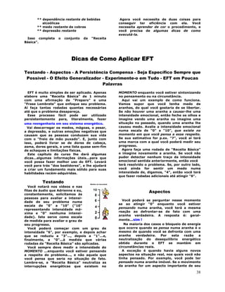 38
** dependência restante de bebidas
alcoólicas
** medo restante de cobras
** depressão restante
Isso completa o conjunto da "Receita
Básica".
Agora você necessita de duas coisas para
conseguir ter eficiência com ela. Você
necessita aprender de cor o procedimento, e
você precisa de algumas dicas de como
executá-la.
Dicas de Como Aplicar EFT
Testando - Aspectos - A Persistência Compensa - Seja Específico Sempre que
Possível - O Efeito Generalizador - Experimente-o em Tudo - EFT em Poucas
Palavras
EFT é muito simples de ser aplicado. Apenas
elabore uma "Receita Básica" de 1 minuto
com uma afirmação de "Preparo" e uma
"Frase Lembrete" que enfoque seu problema.
Aí faça tantas rodadas quantas necessárias
até que o problema desapareça.
Esse processo fácil pode ser utilizado
persistentemente para, literalmente, fazer
uma reengenharia em seu sistema energético.
Vai descarregar os medos, mágoas, o pesar,
a depressão, e outras emoções negativas que
causam que as pessoas conduzam sua vida
com o "freio de mão puxado". E, junto com
isso, poderá livrar se de dores de cabeça,
asma, dores gerais, e uma lista quase sem-fim
de achaques e limitações físicas.
Este capítulo do curso lhe dará algumas
dicas...algumas informações úteis...para que
você possa fazer melhor uso do EFT. Levará
você para trás "dos bastidores", e lhe ajudará
a criar um fundamento mais sólido para suas
habilidades recém-adquiridas.
Testando
Você notará nos vídeos e nas
fitas de áudio que Adrienne e eu,
constantemente, solicitamos às
pessoas para avaliar a intensi-
dade de seu problema numa
escala de "0" a "10" ("10"
representando intensidade má-
xima e "0" nenhuma intensi-
dade). Isto serve como escala
de medida para avaliar o grau de
seu progresso.
Você poderá começar com um grau de
intensidade "6", por exemplo, e depois achar
que se reduziu a "3"..., depois a "1"...e,
finalmente, a "0"...à medida que várias
rodadas da "Receita Básica" são aplicadas.
Você sempre deve medir a intensidade do
MOMENTO ...enquanto você estiver pensando
a respeito do problema..., e não aquela que
você pensa que seria na situação de fato.
Lembre-se, a "Receita Básica" neutraliza as
interrupções energéticas que existem no
MOMENTO enquanto você estiver sintonizando
no pensamento ou na circunstância.
Aqui vai um exemplo de como funciona.
Vamos supor que você tenha medo de
aranhas, do qual você gostaria de se libertar.
Se não houver uma aranha a causar-lhe uma
intensidade emocional, então feche os olhos e
imagine vendo uma aranha ou imagine uma
situação no passado, quando uma aranha lhe
causou medo. Avalie a intensidade emocional
numa escala de "0" a "10", que existe no
momento em que você pensa a esse respeito.
Se sua estimativa for p.ex. "7", você aí terá
uma marca com a qual você poderá medir seu
progresso.
Agora faça uma rodada de "Receita Básica"
e imagine novamente a aranha. Se você não
puder detectar nenhum traço da intensidade
emocional sentida anteriormente, então você
terá resolvido o problema. Se, por outro lado,
você ainda for sentir um medo numa
intensidade de, digamos, "4", então você terá
que fazer rodadas adicionais até atingir "0".
Aspectos
Você poderá se perguntar nesse momento
se ao atingir "0" enquanto você estiver
pensando numa aranha, você terá a mesma
reação ao defrontar-se de fato com uma
aranha verdadeira. A resposta é: geral-
mente...sim !
Na maioria dos casos o bloqueio de energia
que ocorre quando se pensa numa aranha é o
mesmo de quando você se defronta com uma
aranha verdadeira. Por esta razão a
neutralização do desequilíbrio energético
obtido durante o EFT se mantém em
circunstâncias reais.
A exceção é quando havia alguns novos
aspectos na situação real, nos quais você não
tinha pensado. Por exemplo, você pode ter
pensado numa aranha imóvel. Se o movimento
da aranha for um aspecto importante de seu
 