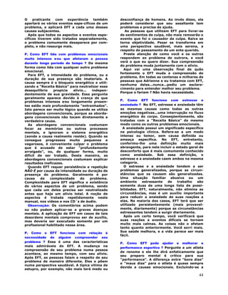 44
O praticante com experiência também
apartará os vários eventos espe-cíficos de um
problema, e aplicará EFT a cada uma dessas
causas subjacentes.
Após que todos os aspectos e eventos espe-
cíficos tiverem sido tratados separadamente,
o problema comumente desaparece por com-
pleto, e não ressurge mais.
P. Como EFT lida com problemas emocionais
muito intensos e∕ou que afetaram a pessoa
durante longo período de tempo ? Da mesma
forma como lida com qualquer outro problema
emocional.
Para EFT, a intensidade do problema, ou a
duração de sua presença são imateriais. A
causa sempre é o bloqueio energético e utili-
zando a "Receita Básica" para neutralizar esse
desequilíbrio propicia alívio... indepen-
dentemente de sua gravidade. Essa pergunta
geralmente aparece devido à crença de que
problemas intensos e∕ou longamente presen-
tes estão mais profundamente "entranhados".
Isto parece ser muito lógico quando se utiliza
abordagens convencionais, porque as aborda-
gens convencionais não tocam diretamente a
verdadeira causa.
As abordagens convencionais costumam
focar as memórias ou outros processos
mentais, e ignoram o sistema energético
(aonde a causa realmente reside). Quando se
consegue progressos muito pequenos e
vagarosos, é conveniente culpar o problema
que é acusado de estar "profundamente
arraigado", ou, de qualquer forma, muito
difícil de ser tratado. Desta maneira, as
abordagens convencionais costumam explicar
resultados ineficazes.
Quando EFT requer persistência e repetição
NÃO É por causa da intensidade ou duração de
presença do problema. Geralmente é por
causa da complexidade do problema.
Complexidade para EFT significa a existência
de vários aspectos de um problema, sendo
que cada um deles precisa ser neutralizado
antes que haja um alívio total. A noção de
aspectos é tratada repetidamente neste
manual, nos vídeos e nos CD`s de áudio.
Observação: Os comentários acima podem
ou não podem aplicar-se a graves doenças
mentais. A aplicação de EFT em casos de tais
desordens mentais comprovou ser de auxílio,
mas deveria ser executado somente por um
profissional habilitado nessa área.
P. Como o EFT funciona com relação à
necessidade de alguém compreender seu
problema ? Essa é uma das características
mais admiráveis do EFT. A mudança na
compreensão de seu problema numa pessoa
acontece, ao mesmo tempo, com seu alívio.
Após EFT, as pessoas falam a respeito de seu
problema de maneira diferente. Eles o põem
numa perspectiva saudável. A típica vítima de
estupro, por exemplo, não mais terá medo ou
desconfiança de homens. Ao invés disso, ela
poderá considerar que seu assaltante tem
problemas e precisa de ajuda.
As pessoas que utilizam EFT para livrar-se
de sentimentos de culpa, não mais remoerão o
evento que foi o causador da culpa. Raiva se
torna objetividade. Pesar se transforma em
uma perspectiva saudável, mais serena, a
respeito do passamento de um ente querido.
Preste atenção de como você e os outros
respondem ao problema de outrora, e você
verá o que eu quero dizer. Sua compreensão
do problema muda juntamente com o alívio.
Aqui vai uma observação final de quão
fortemente o EFT muda a compreensão do
problema. Em todas as centenas e milhares de
pessoas que Adrienne e eu tratamos com EFT,
nenhuma delas...nunca...pediu um esclare-
cimento para entender melhor seu problema.
Porque o fariam ? Não havia necessidade.
P. Como EFT funciona com estresse e
ansiedade ? No EFT, estresse e ansiedade têm
as mesmas causas como todas as outras
emoções negativas...uma interrupção no fluxo
energético do corpo. Conseqüentemente, são
tratadas com a "Receita Básica" do mesmo
modo como os outros problemas emocionais.
A ansiedade possui um significado específico
na psicologia clínica. Refere-se a um medo
intenso ou temor, sem causa definida ou
ameaça específica. No EFT, entretanto,
conferimo-lhe uma definição muito mais
abrangente, para nela incluir o estado geral de
desconforto que é mais comumente conhecido
como ansiedade. Sob essa definição, o
estresse e a ansiedade caem ambos na mesma
categoria.
O estresse e a ansiedade tendem a ser
problemas generalizados, porque as circun-
stâncias que os causam são generalizadas.
Uma situação familiar abusiva ou um
ambiente estressante de trabalho são
somente duas de uma longa lista de possi-
bilidades. EFT, naturalmente, não elimina as
circunstâncias, mas é um auxílio importante
para reduzir a ansiedade de suas reações a
elas. Na maioria dos casos, EFT terá que ser
utilizado persistentemente (mais provavel-
mente, diariamente) porque as circunstâncias
estressantes tendem a surgir diariamente.
Após um certo tempo, você verificará que
suas reações a eventos difíceis se tornam
muito mais calmas. As coisas não o afetam
tanto quanto anteriormente. Você sorri mais.
Sua saúde melhora, e a vida parece ser mais
fácil.
P. Como EFT pode ajudar a melhorar a
performance esportiva ? Pergunte a um atleta
de renome e ele lhe dirá enfaticamente que
seu preparo mental é crítico para sua
"performance". A diferença entre "bons dias"
e "maus dias" para o atleta é quase sempre
devida a causas emocionais. Excluíndo-se a
 
