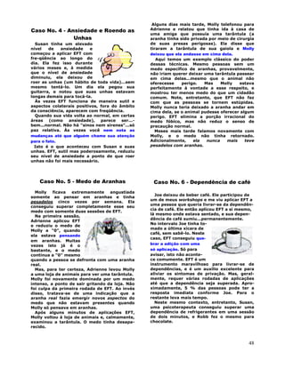 48
Caso No. 4 - Ansiedade e Roendo as
Unhas
Susan tinha um elevado
nível de ansiedade e
começou a aplicar EFT com
fre-qüência ao longo do
dia. Ela fez isso durante
vários meses e, à medida
que o nível de ansiedade
diminuiu, ela deixou de
roer as unhas (um hábito de toda vida)...sem
mesmo tentá-lo. Um dia ela pegou sua
guitarra, e notou que suas unhas estavam
longas demais para tocá-la.
Às vezes EFT funciona de maneira sutil e
aspectos colaterais positivos, fora do âmbito
da consciência, aparecem com freqüência.
Quando sua vida volta ao normal, em certas
áreas (como ansiedade), parece ser...-
bem...normal. Não há "sinos nem sirenes"...só
paz relativa. Às vezes você nem nota as
mudanças até que alguém chame sua atenção
para o fato.
Isto é o que aconteceu com Susan e suas
unhas. EFT, sutil mas poderosamente, reduziu
seu nível de ansiedade a ponto de que roer
unhas não foi mais necessário.
Caso No. 5 - Medo de Aranhas
Molly ficava extremamente angustiada
somente ao pensar em aranhas e tinha
pesadelos cinco vezes por semana. Ela
conseguiu superar completamente esse seu
medo com somente duas sessões de EFT.
Na primeira sessão,
Adrienne aplicou EFT
e reduziu o medo de
Molly a "0", quando
ela estava pensando
em aranhas. Muitas
vezes isto já é o
bastante, e o medo
continua a "0" mesmo
quando a pessoa se defronta com uma aranha
real.
Mas, para ter certeza, Adrienne levou Molly
a uma loja de animais para ver uma tarântula.
Molly foi novamente dominada por um medo
intenso, a ponto de sair gritando da loja. Não
foi culpa da primeira rodada de EFT. Ao invés
disso, tratava-se de uma indicação que a
aranha real fazia emergir novos aspectos do
medo que não estavam presentes quando
Molly só pensava em aranhas.
Após alguns minutos de aplicações EFT,
Molly voltou à loja de animais e, calmamente,
examinou a tarântula. O medo tinha desapa-
recido.
Alguns dias mais tarde, Molly telefonou para
Adrienne e relatou que tinha ida à casa de
uma amiga que possuía uma tarântula (a
aranha tinha sido privada por meio de cirurgia
de suas presas perigosas). Ela disse que
tiraram a tarântula de sua gaiola e Molly
deixou que ela andasse em cima dela.
Aqui temos um exemplo clássico do poder
dessas técnicas. Mesmo pessoas sem um
medo específico de aranhas, provavelmente,
não iriam querer deixar uma tarântula passear
em cima delas...mesmo que o animal não
oferecesse perigo. Mas Molly estava
perfeitamente à vontade a esse respeito, e
mostrou ter menos medo do que um cidadão
comum. Note, entretanto, que EFT não faz
com que as pessoas se tornem estúpidas.
Molly nunca teria deixado a aranha andar em
cima dela, se o animal pudesse oferecer algum
perigo. EFT elimina a porção irracional do
medo fóbico, mas não reduz o senso de
precaução normal.
Meses mais tarde falamos novamente com
Molly, e o medo não tinha retornado.
Adicionalmente, ela nunca mais teve
pesadelos com aranhas.
Caso No. 6 - Dependência de café
Joe deixou de beber café. Ele participou de
um de meus workshops e me viu aplicar EFT a
uma pessoa que queria livrar-se da dependên-
cia de café. Ele então aplicou EFT a si mesmo,
lá mesmo onde estava sentado, e sua depen-
dência de café sumiu...permanentemente.
No intervalo Joe tinha to-
mado a última xícara de
café, sem sabê-lo. Neste
caso, EFT conseguiu que-
brar a adição com uma
só aplicação. Só para
avisar, isto não aconte-
ce comumente. EFT é um
instrumento maravilhoso para livrar-se de
dependências, e é um auxílio excelente para
aliviar os sintomas de privação. Mas, geral-
mente, requer várias rodadas de aplicações
até que a dependência seja superada. Apro-
ximadamente, 5 % das pessoas pode ter a
resposta imediata conforme Joe. Para o
restante leva mais tempo.
Neste mesmo contexto, entretanto, Susan,
uma psicoterapeuta conseguiu superar uma
dependência de refrigerantes em uma sessão
de dois minutos, e Robb fez o mesmo para
chocolate.
 