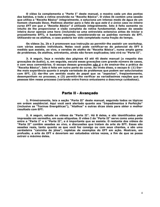 4
O vídeo Ia complementa a "Parte I" deste manual, e mostra cada um dos pontos
das batidas, e toda a rotina envolvida na "Receita Básica". O vídeo Ib contém uma sessão
que utiliza a "Receita Básica" integralmente, e soluciona um intenso medo de água de um
homem chamado Dave. Pedimos atentar para o fato de que este é o único caso no inteiro
curso EFT em que a "Receita Básica" é utilizada integralmente. Isto é feito somente no
intuito de lhe proporcionar a visão completa da rotina fundamental. Apesar da sessão
inteira durar apenas uma hora (incluindo-se uma entrevista extensiva antes de iniciar o
procedimento EFT), é bastante maçante, considerando-se os padrões normais do EFT.
Utilizando-se os atalhos, o caso poderia ter sido completado numa fração do tempo.
Os vídeos 2a, 2b e 3 promovem sua instrução ao permitir-lhe assistir um workshop,
com várias sessões individuais. Nelas você pode certificar-se do potencial do EFT à
medida que assiste, ao vivo, a versões de atalho da "Receita Básica", numa ampla gama
de problemas. Os atalhos, entretanto, ainda não foram explicados; isto virá na "Parte II".
3. A seguir, faça a revisão das páginas 43 até 45 deste manual (a respeito das
gravações de áudio), e, em seguida, escute essas gravações com grande número de casos,
e com seus comentários. O escopo dessas gravações não é o de ensinar-lhe a prática da
"Receita Básica". Isto é feito em outra parte do curso. Ao invés disso, o escopo é: (1) Dar-
lhe mais experiência quanto à ampla variedade de problemas que podem ser solucionados
com EFT, (2) dar-lhe um sentido exato do papel que os "aspectos", freqüentemente,
desempenham no processo, e (3) permitir-lhe verificar as variadíssimas reações que as
pessoas têm nesse processo (variando entre franco entusiasmo a descrença cuidadosa).
Parte II - Avançado
1. Primeiramente, leia a seção "Parte II" deste manual, seguindo todos os tópicos
em ordem seqüêncial. Aqui você será alertado quanto aos "Impedimentos à Perfeição"
(inclusive as "Toxinas Energéticas"), "Atalhos" e outras dicas úteis para obter o melhor
resultado com EFT.
2. A seguir, estude os vídeos da "Parte II". Há 8 deles, e são identificados pela
impressão em vermelho, em suas etiquetas. O vídeo I da "Parte II" serve como uma ponte
entre a "Parte I" e a "Parte II", e é importante que se assista. O restante dos vídeos da
"Parte II" contêm sessões ao vivo, e discussões que tratam da arte do EFT. Essas são
sessões reais, tanto quanto as que você faz consigo ou com seus clientes, e são uma
verdadeira "caixinha de jóias", repletas de exemplos do EFT em ação. Mostram, em
profusão, a arte do EFT e deveriam ser estudados várias vezes, a fim de que se possa
extrair o máximo deles.
 