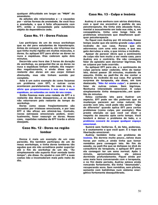50
qualquer dificuldade em largar os "M&M" de
amendoim.
As adições são relacionadas a - e causadas
por - várias formas de ansiedade. Se você foca
a ansiedade, o que é feito eficazmente com
EFT, então a necessidade pela substância
objeto da dependência cede.
Caso No. 11 - Dores Físicas
Lea participou de um de meus workshops
que eu dei para estudantes de hipnoterapia.
Antes de começar a palestra, ela informou-me
que tinha muita rigidez em muitos músculos, e
dores. Eu apliquei EFT para aliviar as dores na
nuca e espáduas. Elas cederam após dois
minutos.
Decorrida uma hora das 3 horas de duração
do workshop, eu perguntei-lhe se as dores na
nuca e espáduas tinham voltado. Ela respon-
deu negativamente, e ainda disse que o
restante das dores em seu corpo tinham
diminuído, mas não tinham sumido por
completo.
Este é um outro exemplo de como focamos
um problema com EFT, e outras curas
acontecem paralelamente. No caso de Lea, o
alivio que proporcionamos à sua nuca e suas
espáduas, se estendeu ao resto de seu corpo.
Então fizemos mais uma rodada de EFT e o
restante das dores desapareceu...e as dores
não retornaram pelo restante de tempo do
workshop.
Dores como essas freqüentemente são
causadas por tristezas emocionais, e por isso
EFT é tão eficaz em eliminá-las. Contudo,
novos estresses emocionais podem, even-
tualmente, fazer ressurgir as dores. Nesse
caso, repetidas rodadas de EFT trarão o alívio
desejado.
Caso No. 12 - Dores na região
lombar
Donna é mais um exemplo de um caso
parecido. Ela também participou de um de
meus workshops, e tinha dores lombares tão
agudas que ela não acreditava poder suportar
até o fim do workshop de um dia. "Eu
simplesmente não suporto ficar sentada tanto
tempo", ela disse. Eu ajudei-a com EFT e suas
costas não a incomodaram mais pelo resto do
dia.
Caso No. 13 - Culpa e Insônia
Audrey é uma senhora com sérios distúrbios,
com a qual me encontrei a pedido de seu
psicoterapeuta. Ela tinha sido abusada física,
mental e sexualmente em toda sua vida, e, em
conseqüência, tinha uma longa lista de
problemas emocionais que desafiavam qual-
quer psicoterapeuta.
Eu fiquei com Audrey por 45 minutos. Nesse
tempo soube que ela sentia grande culpa pelo
incêndio de sua casa. Parece que ela
adormeceu com uma vela acesa, e que seu
gato derrubou a vela, o que iniciou o incêndio.
Apesar de parecer óbvio que o sentimento
de culpa não tem muito a ver neste caso, para
Audrey era o contrário. Ela não conseguia
falar do episódio sem derramar lágrimas. Ela
se culpava por todo ocorrido.
Eu apliquei EFT para ela, e o sentimento de
culpa parecia estar cedendo. Afim de testar
isto, deixei passar 20 minutos, mudando de
assunto. Então eu pedí-lhe de me contar a
história do incêndio de sua casa. Por grande
surpresa do terapeuta, ela disse, em tom
destacado, "Não foi minha culpa", e passou a
falar de outras coisas. Sem lágrimas.
Nenhuma intensidade emocional. A culpa
simplesmente tinha desaparecido...em ques-
tão de minutos.
Estou contando isto para ilustrar um
aspecto. EFT pode ser tão poderoso que as
mudanças parecem ser coisa natural. De
acordo com isto, você pode não sentir "algo
de diferente" quando aplica EFT para certos
problemas (como culpa, por exemplo). Mas
preste atenção ao que você vai dizer a
respeito do assunto após certo tempo. Você
tenderá a deixar o problema de lado, e o
problema cessará de ocupar qualquer espaço
emocional.
Sumirá sem fanfarras. É, de fato, poderoso,
e é exatamente o que você quer. É o topo da
libertação emocional.
Audrey também tinha um problema de
insônia. Ela dormia muito pouco...talvez duas
horas por noite...e ainda tinha que tomar
remédios para conseguir isto. No fim da
sessão, eu pedi-lhe que se deitasse no divã do
consultório do terapeuta, e apliquei EFT para
ela conseguir ter um sono normal. Após 1
minuto, aproximadamente, ela estava
dormindo profundamente. Fiquei ainda por
uma meia hora conversando com o terapeuta,
e no fim deste período, Audrey estava ainda
roncando fortemente. Ela tinha "desmaiado",
recuperando sono. Sem remédios, sem pílulas,
somente com batidinhas num sistema ener-
gético fortemente desequilibrado.
 