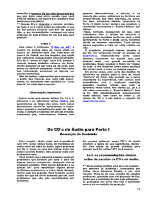 54
emoções a respeito de ter sido estuprada por
seu pai. Após essa única sessão (que você
verá na integra), ela supera por completo essa
lembrança traumática.
** Norma: Ela é disléxica e sempre precisou
ler tudo 4 ou 5 vezes antes de entender o que
lia. Em poucos minutos com EFT ela supera
isto, e, em conseqüência, consegue um novo
emprego no qual precisa ler em voz alta para
pessoas.
Vídeo 3
Este vídeo é intitulado "6 Dias no VA", e
mostra os pontos altos de nossa visita ao
Centro de Administração dos Veteranos da
guerra do Vietnã, em Los Angeles, que ajuda
aos veteranos incapacitados emocionalmente.
Isto foi a "prova de fogo" para EFT, porque a
maioria desses soldados estivera em trata-
mento psiquiátrico por mais de 20 anos, com
pouco ou nenhum progresso. Você verá como
sua intensidade emocional se derrete em
poucos momentos.
Não há melhor testemunhal para comprovar
o poder das técnicas que você está apren-
dendo. Eu mencionei esse episódio na "Carta
Aberta" no início deste manual.
Observação Importante
Queira notar que nesses Vídeos 2a, 2b e 3,
Adrienne e eu utilizamos vários atalhos que
aprendemos ao longo dos anos. Com nosso
treinamento extensivo aprendemos a recon-
hecer quando o procedimento pode ser abre-
viado, e sempre o fazemos em prol da eficácia.
Lembre-se que, normalmente, lidamos com
pessoas desconhecidas, e céticas, e na
maioria das vezes, aplicamos as técnicas em
circunstâncias das mais adversas...no palco.
Por isso, utilizamos atalhos (descritos na
Parte II deste curso) sempre que possível, e
raramente executamos a "Receita Básica" por
inteiro.
Fique, contudo, assegurado de que, caso
tivéssemos tido o tempo de executar o
procedimento completo conforme você o está
aprendendo na Parte I deste curso, teríamos
obtido os mesmos resultados. Teria levado
alguns segundos a mais em cada rodada...só
isso.
O propósito principal dessas sessões é
dar-lhe um "empurrão inicial" na direção da
experiência, mostrando-lhe como essas
técnicas funcionam no mundo real...com
pessoas reais ...em grande variedade de
problemas. Essas sessões o tiram da "classe
de aula" e lhe mostram como essas técnicas
são ministradas, e como as pessoas reagem.
Em certos casos, uma parte das batidas foi
eliminada na edição, para o bem da maior
"fluência" do filme. Isto permite ver a parte
importante da experiência, sem cansar, sem
necessidade. com a constante repetição
daquelas mesmas rotinas que você já
aprendeu neste curso. Nos vídeos 2a, 2b e 3
não estou ensinando a "Receita Básica". Isto
já foi feito detalhadamente anteriormente
neste manual, bem como no vídeo 1. Os
vídeos 2a, 2b e 3 são todos a respeito de
experiências reais.
Os CD´s de Áudio para Parte I
Descrição do Conteúdo
Para ampliar ainda mais sua experiência
com EFT, inclui várias horas de históricos de
casos reais em fitas de áudio, agora gravadas
em CD´s. Como no caso dos vídeos, você não
estará ouvindo teorías. São pessoas reais com
problemas reais.
Você ouvirá como algumas pessoas superam
problemas que tiveram por toda a vida em
alguns poucos momentos, enquanto outras
precisam persistir. Você ouvirá Adrienne e eu
aplicar EFT para neutralizar alguns sérios
problemas emocionais, e como esses desapa-
recem logo em seguida. Você também ouvirá
casos em que há alívio somente parcial, para
problemas que não são neutralizados por
completo.
Em poucas palavras, esses CD´s de áudio
ampliam a gama de sua experiência, dando-
lhe uma noção de grande utilidade para
quando você for utilizar EFT você mesmo.
Leia as recomendações abaixo
antes de escutar os CD´s de áudio.
** Esses áudios contêm uma série de sessões
por telefone (à distância), conduzidas por
minha sócia Adrienne Fowlie, e por mim
mesmo. Trata-se de uma coleção de sessões
autênticas, gravadas com um gravador de fita.
Ainda que a qualidade do som seja adequada,
as gravações por certo não têm a qualidade
sonora de um estúdio de gravação.
 