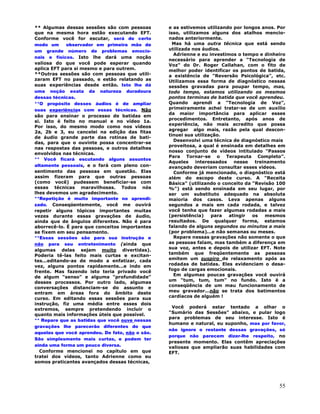 55
** Algumas dessas sessões são com pessoas
que na mesma hora estão executando EFT.
Conforme você for escutar, será de certo
modo um observador em primeira mão de
um grande número de problemas emocio-
nais e físicos. Isto lhe dará uma noção
valiosa do que você pode esperar quando
aplica EFT para si mesmo e para outrem.
**Outras sessões são com pessoas que utili-
zaram EFT no passado, e estão relatando as
suas experiências desde então. Isto lhe dá
uma noção exata da natureza duradoura
dessas técnicas.
**O propósito desses áudios é de ampliar
suas experiências com essas técnicas. Não
são para ensinar o processo de batidas em
si. Isto é feito no manual e no vídeo 1a.
Por isso, do mesmo modo como nos vídeos
2a, 2b e 3, eu cancelei na edição das fitas
de áudio grande parte das rotinas de bati-
das, para que o ouvinte possa concentrar-se
nas respostas das pessoas, e outros detalhes
envolvidos nas técnicas.
** Você ficará escutando alguns assuntos
altamente pessoais, e o fará com pleno con-
sentimento das pessoas em questão. Elas
assim fizeram para que outras pessoas
(como você) pudessem beneficiar-se com
essas técnicas maravilhosas. Todos nós
lhes devemos um agradecimento.
**Repetição é muito importante no aprendi-
zado. Conseqüentemente, você me ouvirá
repetir alguns tópicos importantes muitas
vezes durante essas gravações de áudio,
ainda que de ângulos diferentes. Não é para
aborrecê-lo. É para que conceitos importantes
se fixem em seu pensamento.
**Essas sessões são para sua instrução e
não para seu entretenimento (ainda que
algumas delas sejam muito divertidas).
Poderia tê-las feito mais curtas e excitan-
tes...editando-as de modo a enfatizar, cada
vez, alguns pontos rapidamente...e indo em
frente. Mas fazendo isto teria privado você
de algum "senso" e alguma "profundidade"
desses processos. Por outro lado, algumas
conversações distanciam-se do assunto e
entram em áreas fora do âmbito deste
curso. Em editando essas sessões para sua
instrução, fiz uma média entre esses dois
extremos, sempre pretendendo incluir o
quanto mais informações úteis que possível.
** Repare que as batidas que você ouve nessas
gravações lhe parecerão diferentes do que
aquelas que você aprendeu. De fato, não o são.
São simplesmente mais curtas, e podem ter
ainda uma forma um pouco diversa.
Conforme mencionei no capítulo em que
tratei dos vídeos, tanto Adrienne como eu
somos praticantes avançados dessas técnicas,
e as estivemos utilizando por longos anos. Por
isso, utilizamos alguns dos atalhos mencio-
nados anteriormente.
Mas há uma outra técnica que está sendo
utilizada nos áudios.
Adrienne e eu investimos o tempo e dinheiro
necessário para aprender a "Tecnologia de
Voz" do Dr. Roger Callahan, com o fito de
melhor poder identificar os pontos de batida,
a existência de "Reversão Psicológica", etc.
Utilizamos essa forma de diagnóstico nessas
sessões gravadas para poupar tempo, mas,
todo tempo, estamos utilizando os mesmos
pontos terminas de batida que você aprendeu.
Quando aprendi a "Tecnologia de Voz",
primeiramente achei tratar-se de um auxílio
da maior importância para aplicar esses
procedimentos. Entretanto, após anos de
experiência, não mais acredito que possa
agregar algo mais, razão pela qual descon-
tinuei sua utilização.
Desenvolvi uma técnica de diagnóstico mais
proveitosa, a qual é ensinada em detalhes em
nosso conjunto de vídeos intitulado "Passos
Para Tornar-se o Terapeuta Completo".
Aqueles interessados nesse treinamento
avançado deveriam consultar esses vídeos.
Conforme já mencionado, o diagnóstico está
além do escopo deste curso. A "Receita
Básica" (utilizando o conceito da "Revisão 100
%") está sendo ensinada em seu lugar, por
ser um substituto adequado na absoluta
maioria dos casos. Leva apenas alguns
segundos a mais em cada rodada, e talvez
você tenha que fazer algumas rodadas a mais
(persistência) para atingir os mesmos
resultados. De qualquer forma, estamos
falando de alguns segundos ou minutos a mais
(por problema)...e não semanas ou meses.
Repare nessas gravações não somente o que
as pessoas falam, mas também a diferença em
sua voz, antes e depois de utilizar EFT. Note
também que freqüentemente as pessoas
emitem um suspiro de relaxamento após as
rodadas de batidas. Eles evidenciam o desa-
fogo de cargas emocionais.
Em algumas poucas gravações você ouvirá
um "tum, tum, tum" no fundo. Isto é a
conseqüência de um mau funcionamento de
meu gravador...não se trata dos batimentos
cardíacos de alguém !
Você poderá estar tentado a olhar o
"Sumário das Sessões" abaixo, e pular logo
para problemas de seu interesse. Isto é
humano e natural, eu suponho, mas por favor,
não ignore o restante dessas gravações, só
porque não parecem dizer-lhe respeito, no
presente momento. Elas contêm apreciações
valiosas que ampliarão suas habilidades com
EFT.
 