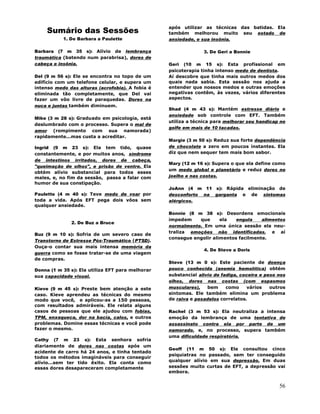 56
Sumário das Sessões
1. De Barbara a Paulette
Barbara (7 m 35 s): Alívio de lembrança
traumática (batendo num parabrisa), dores de
cabeça e insônia.
Del (9 m 56 s): Ele se encontra no topo de um
edifício com um telefone celular, e supera um
intenso medo das alturas (acrofobia). A fobia é
eliminada tão completamente, que Del vai
fazer um vôo livre de paraquedas. Dores na
nuca e juntas também diminuem.
Mike (3 m 28 s): Graduado em psicologia, está
deslumbrado com o processo. Supera o mal de
amor (rompimento com sua namorada)
rapidamente...mas custa a acreditar.
Ingrid (9 m 23 s): Ela tem tido, quase
constantemente, e por muitos anos, síndrome
de intestinos irritados, dores de cabeça,
"queimação de olhos", e prisão de ventre. Ela
obtém alívio substancial para todos esses
males, e, no fim da sessão, passa a falar com
humor de sua constipação.
Paulette (4 m 40 s): Teve medo de voar por
toda a vida. Após EFT pega dois vôos sem
qualquer ansiedade.
2. De Buz a Bruce
Buz (9 m 10 s): Sofria de um severo caso de
Transtorno de Estresse Pós-Traumático (PTSD).
Ouça-o contar sua mais intensa memória da
guerra como se fosse tratar-se de uma viagem
de compras.
Donna (1 m 35 s): Ela utiliza EFT para melhorar
sua capacidade visual.
Kieve (9 m 45 s): Preste bem atenção a este
caso. Kieve aprendeu as técnicas do mesmo
modo que você, e aplicou-as a 150 pessoas,
com resultados admiráveis. Ele relata alguns
casos de pessoas que ele ajudou com fobias,
TPM, enxaqueca, dor na bacía, calos, e outros
problemas. Domine essas técnicas e você pode
fazer o mesmo.
Cathy (7 m 23 s): Esta senhora sofria
diariamente de dores nas costas após um
acidente de carro há 24 anos, e tinha tentado
todos os métodos imagináveis para conseguir
alívio...sem ter tido êxito. Ela conta como
essas dores desapareceram completamente
após utilizar as técnicas das batidas. Ela
também melhorou muito seu estado de
ansiedade, e sua insônia.
3. De Geri a Bonnie
Geri (10 m 15 s): Esta profissional em
psicoterapia tinha intenso medo de dentista.
Aí descobre que tinha mais outros medos dos
quais nada sabia. Esta sessão nos ajuda a
entender que nossos medos e outras emoções
negativas contêm, às vezes, vários diferentes
aspectos.
Shad (4 m 43 s): Mantém estresse diário e
ansiedade sob controle com EFT. Também
utiliza a técnica para melhorar seu handicap no
golfe em mais de 10 tacadas.
Margie (3 m 50 s): Reduz sua forte dependência
de chocolate a zero em poucos instantes. Ela
diz que nem sequer tem mais bom sabor.
Mary (12 m 16 s): Supera o que ela define como
um medo global e planetário e reduz dores no
joelho e nas costas.
JoAnn (4 m 11 s): Rápida eliminação de
desconforto na garganta e de sintomas
alérgicos.
Bonnie (8 m 38 s): Desordens emocionais
impedem que ela engula alimentos
normalmente. Em uma única sessão ela neu-
traliza emoções não identificadas, e aí
consegue engolir alimentos facilmente.
4. De Steve a Doris
Steve (13 m 0 s): Este paciente de doença
pouco conhecida (anemia hemolítica) obtém
substancial alívio de fadiga, coceira e peso nos
olhos, dores nas costas (com espasmos
musculares), bem como vários outros
sintomas. Ele também elimina um problema
de raiva e pesadelos correlatos.
Rachel (3 m 53 s): Ela neutraliza a intensa
emoção da lembrança de uma tentativa de
assassinato contra ela por parte de um
namorado, e, no processo, supera também
uma dificuldade respiratória.
Geoff (11 m 50 s): Ele consultou cinco
psiquiatras no passado, sem ter conseguido
qualquer alívio em sua depressão. Em duas
sessões muito curtas de EFT, a depressão vai
embora.
 