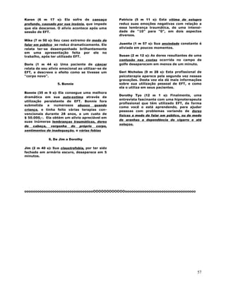 57
Karen (6 m 17 s): Ela sofre de cansaço
profundo, causado por sua insônia, que impede
que ela descanse. O alívio acontece após uma
sessão de EFT.
Mike (7 m 50 s): Seu caso extremo de medo de
falar em público se reduz dramaticamente. Ele
relata ter-se desempenhado brilhantemente
em uma apresentação feita por ele no
trabalho, após ter utilizado EFT.
Doris (1 m 44 s): Uma paciente de câncer
relata de seu alívio emocional ao utilizar-se de
EFT, e descreve o efeito como se tivesse um
"corpo novo".
5. Bonnie
Bonnie (35 m 9 s): Ela consegue uma melhora
dramática em sua auto-estima através da
utilização persistente de EFT. Bonnie fora
submetida a numerosos abusos quando
criança, e tinha feito várias terapias con-
vencionais durante 28 anos, a um custo de
$ 50.000,-. Ela obtém um alívio apreciável em
suas inúmeras lembranças traumáticas, dores
de cabeça, vergonha do próprio corpo,
sentimentos de inadequação, e várias fobias
6. De Jim a Dorothy
Jim (2 m 40 s): Sua claustrofobia, por ter sido
fechado em armário escuro, desaparece em 5
minutos.
Patricia (5 m 11 s): Esta vítima de estupro
reduz suas emoções negativas com relação a
essa lembrança traumática, de uma intensi-
dade de "10" para "0", em dois aspectos
diversos.
Juanita (1 m 57 s): Sua ansiedade constante é
aliviada em poucos momentos.
Susan (2 m 12 s): As dores resultantes de uma
contusão nas costas ocorrida no campo de
golfe desaparecem em menos de um minuto.
Geri Nicholas (9 m 28 s): Esta profissional de
psicoterapia aparece pela segunda vez nessas
gravações. Desta vez ela dá mais informações
sobre sua utilização pessoal de EFT, e como
ela o utiliza em seus pacientes.
Dorothy Tyo (12 m 1 s): Finalmente, uma
entrevista fascinante com uma hipnoterapeuta
profissional que tém utilizado EFT, da forma
como você o está aprendendo, para ajudar
pessoas com problemas variando de dores
físicas a medo de falar em público, ou de medo
de aranhas a dependência do cigarro e até
soluços.
ooooooooooooooooooooooooooooooooOOOOOOOOOOOOooooooooooooooooooooooooooooooooo
 